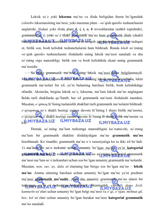  
 
Leksik so`z yoki leksema ma’no va ifoda birligidan iborat bo`lganidek 
(«kitob» leksemasining ma’nosi, yoki mazmun plani - «o`qish quroli» tushunchasini 
anglatishi, ifodasi yoki ifoda plani k, i, t, o, b tovushlaridan tashkil topishidir), 
grammatik so`z, yoki so`z shakl grammatik ma’no ham grammatik ifoda (shakl) 
birliogidan iboratdir. Jumladan, kitob so`zi «o`qish quroli» tushunchasidan tashqari 
ot, birlik son, bosh kelishik tushunchalarini ham bildiradi. Bunda kitob so`zining 
«o`qish quroli» tushunchasini ifodalashi uning leksik ma’nosi sanaladi va shu 
so`zning otga mansubligi, birlik son va bosh kelishikda ekani uning grammatik 
ma’nosidir. 
So`zning grammatik ma’nosi uning leksik ma’nosi bilan belgilanmaydi. 
Masalan, suv, havo, shamol, bulut kabi so`zlarning leksik ma’nolari turlicha, lekin 
grammatik ma’nolari bir xil, ya’ni bularning barchasi birlik, bosh kelishikdagi 
otlardir. Aksincha, birgina leksik so`z, leksema, ma’lum leksik ma’no anglatgani 
holda turli shakllarda qo`llanib, har xil grammatik ma’noni ifodalashi mumkin. 
Masalan, o`qimoq fe’lining tuslanishli shakllari turli grammatik ma’nolarni bildiradi: 
o`qiyapman so`z shakli hozirgi zamon davom fe’lining I shaxs birlik ma’nosini, 
o`qiyapsan so`z shakli hozirgi zamon davom fe’lining II shaxs birlik ma’nosini va 
h.k. 
Demak, so`zning ma’lum turkumga mansubligini ko`rsatuvchi, so`zning 
ma’lum bir grammatik shaklini ifodalaydigan ma’no grammatik ma’no 
hisoblanadi. Ko`rinadiki, grammatik ma’no o`z xususiyatiga ko`ra ikki xil bo`ladi: 
1) ma’lum bir so`z turkumi uchun umumiy bo`lgan ma’no, ya’ni kategorial 
grammatik ma’no; 2) xususiy grammatik ma’no so`zining kategorial grammatik 
ma’nosi ma’lum so`z turkumlari uchun xos bo`lgan umumiy grammatik ma’nolardir. 
Masalan, non, suv, uy, dala so`zlarining har biriga xos bo`lgan ma’no – leksik 
ma’no. Ammo ularning barchasi uchun umumiy bo`lgan ma’no ya’ni predmet 
ma’nosi grammatik ma’nodir. Ayni shu umumiy grammatik ma’no ularni bir 
turkumga, ya’ni ot turkumiga birlashtiradi. Shuningdek, chiroyli, dono, fozil, 
kamtarin so`zlari uchun umumiy bo`lgan belgi ma’nosi va o`qi, o`rgan, mehnat qil, 
bor, kel so`zlari uchun umumiy bo`lgan harakat ma’nosi kategorial grammatik 
ma’no sanaladi.  
