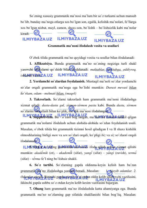  
 
So`zning xususiy grammatik ma’nosi ma’lum bir so`z turkumi uchun mansub 
bo`lib, bunday ma’noga otlarga xos bo`lgan son, egalik, kelishik ma’nolari, fe’llarga 
xos bo`lgan nisbat, mayl, zamon, shaxs-son, bo`lishli – bo`lishsizlik kabi ma’nolar 
kiradi.  
  
 Grammatik ma’noni ifodalash vosita va usullari 
 
O`zbek tilida grammatik ma’no quyidagi vosita va usullar bilan ifodalanadi: 
1. Affiksatsiya. Bunda grammatik ma’no so`zning negiziga turli shakl 
yasovchi affikslarni qo`shish bilan ifodalanadi: maktablar, maktabga, oddiyroq, 
ishlandi va h.k.  
2. Yordamchi so`zlardan foydalanish. Mustaqil ma’noli so`zlar yordamchi 
so`zlar orqali grammatik ma’noga ega bo`lishi mumkin: Daraxt mevasi bilan 
ko`rkam, odam - mehnati bilan. (maqol) 
3. Takrorlash. So`zlarni takrorlash ham grammatik ma’noni ifodalashga 
xizmat qiladi: dasta-dasta gul, xirmon-xirmon paxta kabi. Bunda dasta, xirmon 
so`zlarini takrorlash bilan ko`plik, mo`llik ma’nosi ifodalangan.  
4. Suppletivizm. Bu - o`zaro bog`langan, ma’lum bir tizimni tashkil qilgan 
grammatik ma’nolarni ifodalash uchun alohida-alohida so`zdan foydalanish usuli. 
Masalan, o`zbek tilida bir grammatik tizimni hosil qiladigan I va II shaxs kishilik 
olmoshlarining birligi men va sen so`zlari orqali, ko`pligi biz va siz so`zlaori orqali 
ifodalanadi. 
5. Urg`u so`zining grammatik ma’nosini ifoda qilish uchun xizmat qilishi 
mumkin: akadé́́́mik (ot), - akademí́́́́́k (sifat), yangí́́́ (sifat) – yá́́́ngi (ravish), termá́́́ 
(sifat) – té́́́rma fe’l ning bo`lishsiz shakli. 
6. So`z tartibi. So`zlarning gapda oldinma-keyin kelish ham ba’zan 
grammatik ma’no ifodalashga yordam beradi. Masalan:     1. Ajoyib odamlar. 2. 
Odamlar ajoyib. Birinchi gapda ajoyib so`zi otdan oldin kelib sifatlovchi vazifasini, 
ikkinchi gapda ushbu so`z otdan keyin kelib kesim vazifasini bajargan. 
7. Ohang ham grammatik ma’no ifodalashda katta ahamiyatga ega. Bunda 
grammatik ma’no so`zlarning gap sifatida shakllanishi bilan bog`liq. Masalan: 
