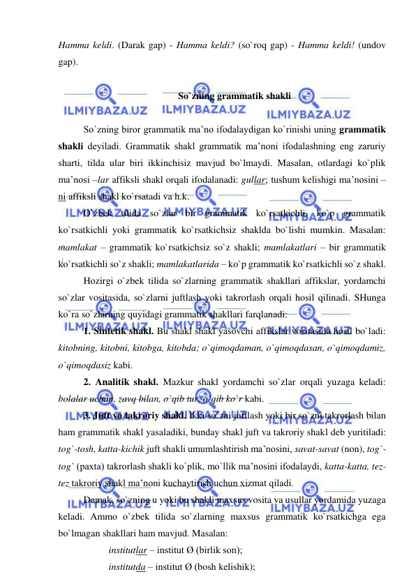  
 
Hamma keldi. (Darak gap) - Hamma keldi? (so`roq gap) - Hamma keldi! (undov 
gap). 
  
So`zning grammatik shakli 
 
So`zning biror grammatik ma’no ifodalaydigan ko`rinishi uning grammatik 
shakli deyiladi. Grammatik shakl grammatik ma’noni ifodalashning eng zaruriy 
sharti, tilda ular biri ikkinchisiz mavjud bo`lmaydi. Masalan, otlardagi ko`plik 
ma’nosi –lar affiksli shakl orqali ifodalanadi: gullar; tushum kelishigi ma’nosini –
ni affiksli shakl ko`rsatadi va h.k. 
O`zbek tilida so`zlar bir grammatik ko`rsatkichli, ko`p grammatik 
ko`rsatkichli yoki grammatik ko`rsatkichsiz shaklda bo`lishi mumkin. Masalan: 
mamlakat – grammatik ko`rsatkichsiz so`z shakli; mamlakatlari – bir grammatik 
ko`rsatkichli so`z shakli; mamlakatlarida – ko`p grammatik ko`rsatkichli so`z shakl. 
Hozirgi o`zbek tilida so`zlarning grammatik shakllari affikslar, yordamchi 
so`zlar vositasida, so`zlarni juftlash yoki takrorlash orqali hosil qilinadi. SHunga 
ko`ra so`zlarning quyidagi grammatik shakllari farqlanadi: 
1. Sintetik shakl. Bu shakl shakl yasovchi affikslar vositasida hosil bo`ladi: 
kitobning, kitobni, kitobga, kitobda; o`qimoqdaman, o`qimoqdasan, o`qimoqdamiz, 
o`qimoqdasiz kabi. 
2. Analitik shakl. Mazkur shakl yordamchi so`zlar orqali yuzaga keladi: 
bolalar uchun, zavq bilan, o`qib tur, o`qib ko`r kabi. 
3. Juft va takroriy shakl. Ikki so`zni juftlash yoki bir so`zni takrorlash bilan 
ham grammatik shakl yasaladiki, bunday shakl juft va takroriy shakl deb yuritiladi: 
tog`-tosh, katta-kichik juft shakli umumlashtirish ma’nosini, savat-savat (non), tog`-
tog` (paxta) takrorlash shakli ko`plik, mo`llik ma’nosini ifodalaydi, katta-katta, tez-
tez takroriy shakl ma’noni kuchaytirish uchun xizmat qiladi. 
Demak, so`zning u yoki bu shakli maxsus vosita va usullar yordamida yuzaga 
keladi. Ammo o`zbek tilida so`zlarning maxsus grammatik ko`rsatkichga ega 
bo`lmagan shakllari ham mavjud. Masalan:  
institutlar – institut Ø (birlik son); 
institutda – institut Ø (bosh kelishik); 
