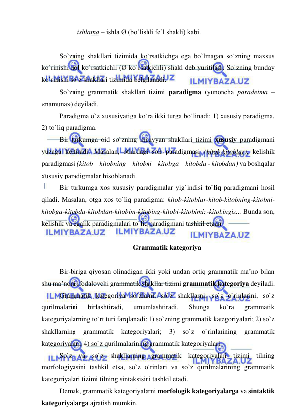  
 
ishlama – ishla Ø (bo`lishli fe’l shakli) kabi. 
 
So`zning shakllari tizimida ko`rsatkichga ega bo`lmagan so`zning maxsus 
ko`rinishi nol ko`rsatkichli (Ø ko`rsatkichli) shakl deb yuritiladi. So`zning bunday 
ko`rinishi so`z shakllari tizimida belgilanadi. 
So`zning grammatik shakllari tizimi paradigma (yunoncha paradeima – 
«namuna») deyiladi. 
Paradigma o`z xususiyatiga ko`ra ikki turga bo`linadi: 1) xususiy paradigma, 
2) to`liq paradigma. 
Bir turkumga oid so`zning muayyan shakllari tizimi xususiy paradigmani 
yuzaga keltiradi. Masalan, otlardagi son paradigmasi (kitob-kitoblar), kelishik 
paradigmasi (kitob – kitobning – kitobni – kitobga – kitobda - kitobdan) va boshqalar 
xususiy paradigmalar hisoblanadi. 
Bir turkumga xos xususiy paradigmalar yig`indisi to`liq paradigmani hosil 
qiladi. Masalan, otga xos to`liq paradigma: kitob-kitoblar-kitob-kitobning-kitobni-
kitobga-kitobda-kitobdan-kitobim-kitobing-kitobi-kitobimiz-kitobingiz... Bunda son, 
kelishik va egalik paradigmalari to`liq paradigmani tashkil etgan.  
 
Grammatik kategoriya 
 
Bir-biriga qiyosan olinadigan ikki yoki undan ortiq grammatik ma’no bilan 
shu ma’noni ifodalovchi grammatik shakllar tizimi grammatik kategoriya deyiladi. 
Grammatik kategoriya so`zlarni, so`z shakllarni, so`z o`rinlarini, so`z 
qurilmalarini 
birlashtiradi, 
umumlashtiradi. 
Shunga 
ko`ra 
grammatik 
kategoriyalarning to`rt turi farqlanadi: 1) so`zning grammatik kategoriyalari; 2) so`z 
shakllarning 
grammatik 
kategoriyalari; 
3) 
so`z 
o`rinlarining 
grammatik 
kategoriyalari; 4) so`z qurilmalarining grammatik kategoriyalari. 
So`z va so`z shakllarning grammatik kategoriyalari tizimi tilning 
morfologiyasini tashkil etsa, so`z o`rinlari va so`z qurilmalarining grammatik 
kategoriyalari tizimi tilning sintaksisini tashkil etadi. 
Demak, grammatik kategoriyalarni morfologik kategoriyalarga va sintaktik 
kategoriyalarga ajratish mumkin. 
