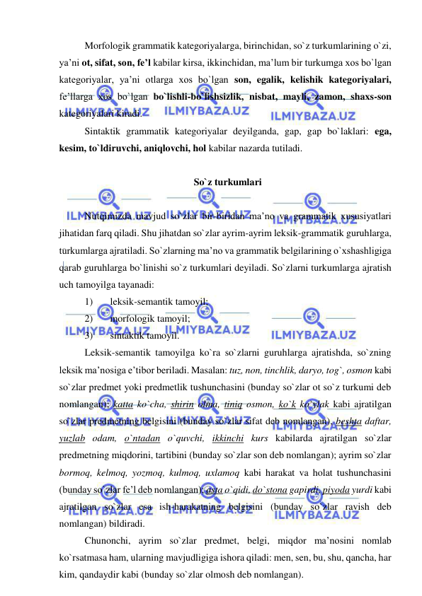  
 
Morfologik grammatik kategoriyalarga, birinchidan, so`z turkumlarining o`zi, 
ya’ni ot, sifat, son, fe’l kabilar kirsa, ikkinchidan, ma’lum bir turkumga xos bo`lgan 
kategoriyalar, ya’ni otlarga xos bo`lgan son, egalik, kelishik kategoriyalari, 
fe’llarga xos bo`lgan bo`lishli-bo`lishsizlik, nisbat, mayli, zamon, shaxs-son 
kategoriyalari kiradi. 
Sintaktik grammatik kategoriyalar deyilganda, gap, gap bo`laklari: ega, 
kesim, to`ldiruvchi, aniqlovchi, hol kabilar nazarda tutiladi. 
 
  So`z turkumlari 
 
Nutqimizda mavjud so`zlar bir-biridan ma’no va grammatik xususiyatlari 
jihatidan farq qiladi. Shu jihatdan so`zlar ayrim-ayrim leksik-grammatik guruhlarga, 
turkumlarga ajratiladi. So`zlarning ma’no va grammatik belgilarining o`xshashligiga 
qarab guruhlarga bo`linishi so`z turkumlari deyiladi. So`zlarni turkumlarga ajratish 
uch tamoyilga tayanadi: 
1) 
leksik-semantik tamoyil; 
2) 
morfologik tamoyil; 
3) 
sintaktik tamoyil. 
Leksik-semantik tamoyilga ko`ra so`zlarni guruhlarga ajratishda, so`zning 
leksik ma’nosiga e’tibor beriladi. Masalan: tuz, non, tinchlik, daryo, tog`, osmon kabi 
so`zlar predmet yoki predmetlik tushunchasini (bunday so`zlar ot so`z turkumi deb 
nomlangan); katta ko`cha, shirin olma, tiniq osmon, ko`k ko`ylak kabi ajratilgan 
so`zlar predmetning belgisini (bunday so`zlar sifat deb nomlangan), beshta daftar, 
yuzlab odam, o`ntadan o`quvchi, ikkinchi kurs kabilarda ajratilgan so`zlar 
predmetning miqdorini, tartibini (bunday so`zlar son deb nomlangan); ayrim so`zlar 
bormoq, kelmoq, yozmoq, kulmoq, uxlamoq kabi harakat va holat tushunchasini 
(bunday so`zlar fe’l deb nomlangan); asta o`qidi, do`stona gapirdi, piyoda yurdi kabi 
ajratilgan so`zlar esa ish-harakatning belgisini (bunday so`zlar ravish deb 
nomlangan) bildiradi. 
Chunonchi, ayrim so`zlar predmet, belgi, miqdor ma’nosini nomlab 
ko`rsatmasa ham, ularning mavjudligiga ishora qiladi: men, sen, bu, shu, qancha, har 
kim, qandaydir kabi (bunday so`zlar olmosh deb nomlangan). 
