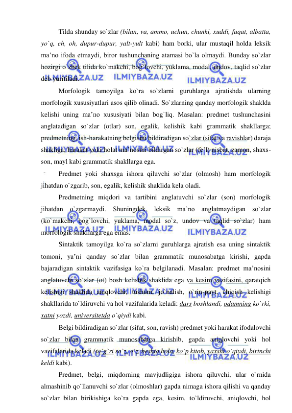  
 
Tilda shunday so`zlar (bilan, va, ammo, uchun, chunki, xuddi, faqat, albatta, 
yo`q, eh, oh, dupur-dupur, yalt-yult kabi) ham borki, ular mustaqil holda leksik 
ma’no ifoda etmaydi, biror tushunchaning atamasi bo`la olmaydi. Bunday so`zlar 
hozirgi o`zbek tilida ko`makchi, bog`lovchi, yuklama, modal, undov, taqlid so`zlar 
deb yuritiladi. 
Morfologik tamoyilga ko`ra so`zlarni guruhlarga ajratishda ularning 
morfologik xususiyatlari asos qilib olinadi. So`zlarning qanday morfologik shaklda 
kelishi uning ma’no xususiyati bilan bog`liq. Masalan: predmet tushunchasini 
anglatadigan so`zlar (otlar) son, egalik, kelishik kabi grammatik shakllarga; 
predmetning, ish-harakatning belgisini bildiradigan so`zlar (sifat va ravishlar) daraja 
shakliga; harakat yoki holat ma’nosini bildirgan so`zlar (fe’l) nisbat, zamon, shaxs-
son, mayl kabi grammatik shakllarga ega. 
Predmet yoki shaxsga ishora qiluvchi so`zlar (olmosh) ham morfologik 
jihatdan o`zgarib, son, egalik, kelishik shaklida kela oladi. 
Predmetning miqdori va tartibini anglatuvchi so`zlar (son) morfologik 
jihatdan o`zgarmaydi. Shuningdek, leksik ma’no anglatmaydigan so`zlar 
(ko`makchi, bog`lovchi, yuklama, modal so`z, undov va taqlid so`zlar) ham 
morfologik shakllarga ega emas. 
Sintaktik tamoyilga ko`ra so`zlarni guruhlarga ajratish esa uning sintaktik 
tomoni, ya’ni qanday so`zlar bilan grammatik munosabatga kirishi, gapda 
bajaradigan sintaktik vazifasiga ko`ra belgilanadi. Masalan: predmet ma’nosini 
anglatuvchi so`zlar (ot) bosh kelishik shaklida ega va kesim vazifasini, qaratqich 
kelishigi shaklida aniqlovchi, tushum, jo`nalish, o`rin-payt, chiqish kelishigi 
shakllarida to`ldiruvchi va hol vazifalarida keladi: dars boshlandi, odamning ko`rki, 
xatni yozdi, universitetda o`qiydi kabi. 
Belgi bildiradigan so`zlar (sifat, son, ravish) predmet yoki harakat ifodalovchi 
so`zlar bilan grammatik munosabatga kirishib, gapda aniqlovchi yoki hol 
vazifalarida keladi (to`g`ri so`z, o`z, beshta bola, ko`p kitob, yaxshi o`qiydi, birinchi 
keldi kabi). 
Predmet, belgi, miqdorning mavjudligiga ishora qiluvchi, ular o`rnida 
almashinib qo`llanuvchi so`zlar (olmoshlar) gapda nimaga ishora qilishi va qanday 
so`zlar bilan birikishiga ko`ra gapda ega, kesim, to`ldiruvchi, aniqlovchi, hol 
