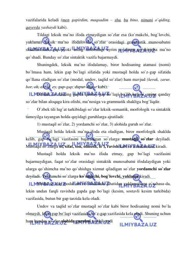  
 
vazifalarida keladi (men gapirdim, maqsadim – shu, bu bino, nimani o`qiding, 
qayerda yashaydi kabi). 
Tildagi leksik ma’no ifoda etmaydigan so`zlar esa (ko`makchi, bog`lovchi, 
yuklama) leksik ma’no ifodalovchi so`zlar orasidagi grammatik munosabatni 
shakllantiradi, gap pyoki uning tarkibidagi ayrim so`zlarga qo`shimcha ma’no 
qo`shadi. Bunday so`zlar sintaktik vazifa bajarmaydi. 
Shuningdek, leksik ma’no ifodalamay, biror hodisaning atamasi (nomi) 
bo`lmasa ham, lekin gap bo`lagi sifatida yoki mustaqil holda so`z-gap sifatida 
qo`llana oladigan so`zlar (modal, undov, taqlid so`zlar) ham mavjud (kerak, zarur, 
bor, oh, eh, uf, ey, gup-gup, dupur-dupur kabi). 
Demak, so`zlarning gapda qanday gap bo`lagi bo`lib kelishi, uning qanday 
so`zlar bilan aloqaga kira olishi, ma’nosiga va grammatik shakliga bog`liqdir. 
O`zbek tili lug`at tarkibidagi so`zlar leksik-semantik, morfologik va sintaktik 
tamoyilga tayangan holda quyidagi guruhlarga ajratiladi: 
1) mustaqil so`zlar, 2) yordamchi so`zlar, 3) alohida guruh so`zlar. 
Mustaqil holda leksik ma’no ifoda eta oladigan, biror morfologik shaklda 
kelib, gap bo`lagi vazifasini bajaradigan so`zlarga mustaqil so`zlar deyiladi. 
Mustaqil so`zlarga ot, sifat, son, olmosh, fe’l, ravish kabi so`z turkumlari kiradi. 
Mustaqil holda leksik ma’no ifoda etmay, gap bo`lagi vazifasini 
bajarmaydigan, faqat so`zlar orasidagi sintaktik munosabatni ifodalaydigan yoki 
ularga qo`shimcha ma’no qo`shishga xizmat qiladigan so`zlar yordamchi so`zlar 
deyiladi. Yordamchi so`zlarga ko`makchi, bog`lovchi, yuklama kiradi. 
Modal so`zlar modal ma’no ifodalashi jihatidan yuklamalarga o`xshasa-da, 
lekin undan farqli ravishda gapda gap bo`lagi (kesim, sostavli kesim tarkibida) 
vazifasida, butun bir gap tarzida kela oladi. 
Undov va taqlid so`zlar mustaqil so`zlar kabi biror hodisaning nomi bo`la 
olmaydi, lekin gap bo`lagi vazifasida, so`z-gap vazifasida kela oladi. Shuning uchun 
ham bunday so`zlar alohida guruhni tashkil etadi 
 
