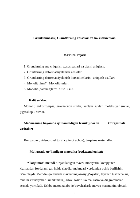Gruntshunoslik, Gruntlarning xossalari va ko`rsatkichlari.
Ma’ruza  rejasi:
     1. Gruntlarning suv chiqarish xususiyatlari va ularni aniqlash.
2. Gruntlarning deformatsiyalanish xossalari.
3. Gruntlarning deformatsiyalanish kursatkichlarini  aniqlash usullari.
4. Monolit nima? . Monolit turlari.
5. Monolit (namuna)larni  olish  usuli.
      Kalit so‘zlar:
Monolit, gidroizogipsa, gravitatsion suvlar, kaplyar suvlar, molekulyar suvlar,
gigroskopik suvlar. 
Ma’ruzaning bayonida qo‘llaniladigan texnik jihoz va          ko‘rgazmali 
vositalar:
Kompyuter, videoproyektor (taqdimot uchun), tarqatma materiallar. 
       Ma’ruzada qo‘llanilgan metodika (ped.texnologiya): 
“Taqdimot” metodi o‘rganiladigan mavzu mohiyatini kompyuter 
xizmatidan foydalanilgan holda slaydlar majmuasi yordamida ochib berilishini 
ta’minlaydi. Metodni qo‘llashda mavzuning asosiy g‘oyalari, tayanch tushnchalari, 
muhim xususiyatlari kichik matn, jadval, tasvir, sxema, rasm va diagrammalar 
asosida yoritiladi. Ushbu metod talaba (o‘quvchi)larda mavzu mazmunini obrazli, 
1
