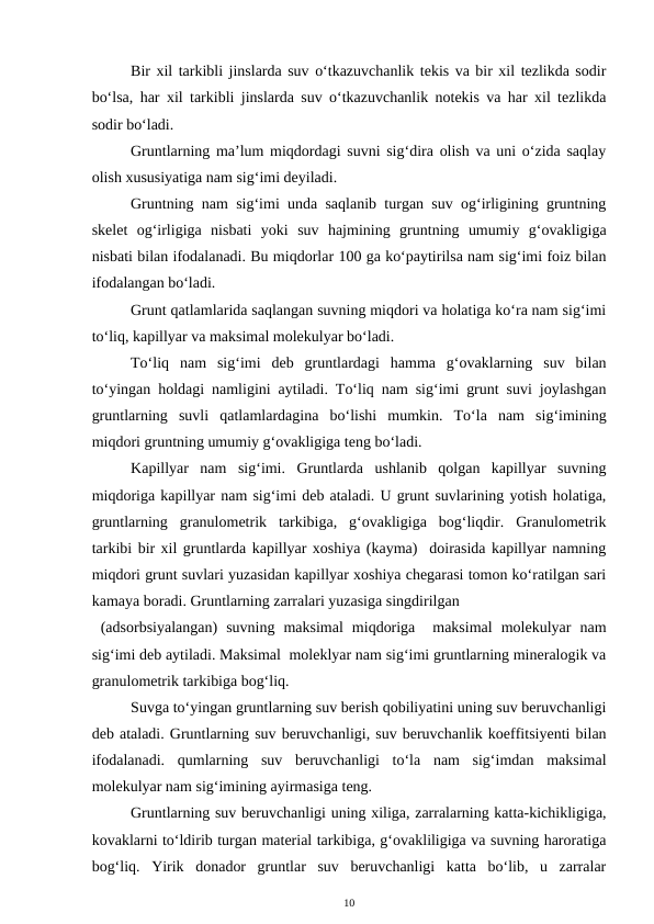 Bir xil tarkibli jinslarda suv o‘tkazuvchanlik tekis va bir xil tezlikda sodir
bo‘lsa, har xil tarkibli jinslarda suv o‘tkazuvchanlik notekis va har xil tezlikda
sodir bo‘ladi. 
Gruntlarning ma’lum miqdordagi suvni sig‘dira olish va uni o‘zida saqlay
olish xususiyatiga nam sig‘imi deyiladi. 
Gruntning nam sig‘imi unda saqlanib turgan suv og‘irligining gruntning
skelet  og‘irligiga  nisbati  yoki  suv  hajmining  gruntning  umumiy  g‘ovakligiga
nisbati bilan ifodalanadi. Bu miqdorlar 100 ga ko‘paytirilsa nam sig‘imi foiz bilan
ifodalangan bo‘ladi. 
Grunt qatlamlarida saqlangan suvning miqdori va holatiga ko‘ra nam sig‘imi
to‘liq, kapillyar va maksimal molekulyar bo‘ladi.
To‘liq  nam  sig‘imi  deb  gruntlardagi  hamma  g‘ovaklarning  suv  bilan
to‘yingan holdagi namligini aytiladi. To‘liq nam sig‘imi grunt suvi joylashgan
gruntlarning  suvli  qatlamlardagina  bo‘lishi  mumkin.  To‘la  nam  sig‘imining
miqdori gruntning umumiy g‘ovakligiga teng bo‘ladi. 
Kapillyar  nam  sig‘imi.  Gruntlarda  ushlanib  qolgan  kapillyar  suvning
miqdoriga kapillyar nam sig‘imi deb ataladi. U grunt suvlarining yotish holatiga,
gruntlarning  granulometrik  tarkibiga,  g‘ovakligiga  bog‘liqdir.  Granulometrik
tarkibi bir xil gruntlarda kapillyar xoshiya (kayma)  doirasida kapillyar namning
miqdori grunt suvlari yuzasidan kapillyar xoshiya chegarasi tomon ko‘ratilgan sari
kamaya boradi. Gruntlarning zarralari yuzasiga singdirilgan
 (adsorbsiyalangan)  suvning  maksimal  miqdoriga   maksimal  molekulyar  nam
sig‘imi deb aytiladi. Maksimal  moleklyar nam sig‘imi gruntlarning mineralogik va
granulometrik tarkibiga bog‘liq. 
Suvga to‘yingan gruntlarning suv berish qobiliyatini uning suv beruvchanligi
deb ataladi. Gruntlarning suv beruvchanligi, suv beruvchanlik koeffitsiyenti bilan
ifodalanadi.  qumlarning  suv  beruvchanligi  to‘la  nam  sig‘imdan  maksimal
molekulyar nam sig‘imining ayirmasiga teng. 
Gruntlarning suv beruvchanligi uning xiliga, zarralarning katta-kichikligiga,
kovaklarni to‘ldirib turgan material tarkibiga, g‘ovakliligiga va suvning haroratiga
bog‘liq.  Yirik  donador  gruntlar  suv  beruvchanligi  katta  bo‘lib,  u  zarralar
10
