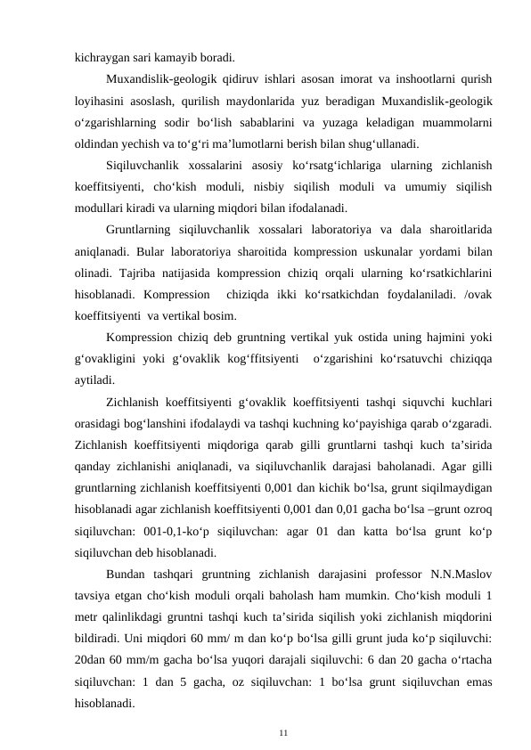kichraygan sari kamayib boradi. 
Muxandislik-geologik qidiruv ishlari asosan imorat va inshootlarni qurish
loyihasini asoslash, qurilish maydonlarida yuz beradigan Muxandislik-geologik
o‘zgarishlarning  sodir  bo‘lish  sabablarini  va  yuzaga  keladigan  muammolarni
oldindan yechish va to‘g‘ri ma’lumotlarni berish bilan shug‘ullanadi.
Siqiluvchanlik  xossalarini  asosiy  ko‘rsatg‘ichlariga  ularning  zichlanish
koeffitsiyenti,  cho‘kish  moduli,  nisbiy  siqilish  moduli  va  umumiy  siqilish
modullari kiradi va ularning miqdori bilan ifodalanadi. 
Gruntlarning  siqiluvchanlik  xossalari  laboratoriya  va  dala  sharoitlarida
aniqlanadi. Bular laboratoriya sharoitida kompression uskunalar yordami bilan
olinadi. Tajriba  natijasida  kompression  chiziq  orqali  ularning ko‘rsatkichlarini
hisoblanadi.  Kompression   chiziqda  ikki  ko‘rsatkichdan  foydalaniladi.  /ovak
koeffitsiyenti  va vertikal bosim. 
Kompression chiziq deb gruntning vertikal yuk ostida uning hajmini yoki
g‘ovakligini  yoki  g‘ovaklik  kog‘ffitsiyenti   o‘zgarishini  ko‘rsatuvchi  chiziqqa
aytiladi. 
Zichlanish koeffitsiyenti g‘ovaklik koeffitsiyenti  tashqi siquvchi  kuchlari
orasidagi bog‘lanshini ifodalaydi va tashqi kuchning ko‘payishiga qarab o‘zgaradi.
Zichlanish  koeffitsiyenti  miqdoriga qarab gilli  gruntlarni  tashqi  kuch  ta’sirida
qanday zichlanishi aniqlanadi, va siqiluvchanlik darajasi baholanadi. Agar gilli
gruntlarning zichlanish koeffitsiyenti 0,001 dan kichik bo‘lsa, grunt siqilmaydigan
hisoblanadi agar zichlanish koeffitsiyenti 0,001 dan 0,01 gacha bo‘lsa –grunt ozroq
siqiluvchan:  001-0,1-ko‘p  siqiluvchan:  agar  01  dan  katta  bo‘lsa  grunt  ko‘p
siqiluvchan deb hisoblanadi. 
Bundan  tashqari  gruntning  zichlanish  darajasini  professor  N.N.Maslov
tavsiya etgan cho‘kish moduli orqali baholash ham mumkin. Cho‘kish moduli 1
metr qalinlikdagi gruntni tashqi kuch ta’sirida siqilish yoki zichlanish miqdorini
bildiradi. Uni miqdori 60 mm/ m dan ko‘p bo‘lsa gilli grunt juda ko‘p siqiluvchi:
20dan 60 mm/m gacha bo‘lsa yuqori darajali siqiluvchi: 6 dan 20 gacha o‘rtacha
siqiluvchan:  1 dan 5 gacha,  oz siqiluvchan:  1 bo‘lsa  grunt  siqiluvchan  emas
hisoblanadi. 
11
