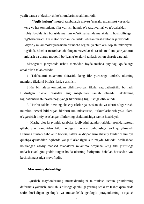 yaxlit tarzda o‘zlashtirish ko‘nikmalarini shakllantiradi. 
  “Aqliy hujum” metodi talabalarda mavzu (masala, muammo) xususida 
keng va har tomonlama fikr yuritish hamda o‘z tasavvurlari va g‘oyalaridan 
ijobiy foydalanish borasida ma’lum ko‘nikma hamda malakalarni hosil qilishga 
rag‘batlantiradi. Bu metod yordamida tashkil etilgan mashg‘ulotlar jarayonida 
ixtiyoriy muammolar yuzasidan bir necha orginal yechimlarni topish imkoniyati 
tug‘iladi. Mazkur metod tanlab olingan mavzular doirasida ma’lum qadriyatlarni
aniqlash va ularga muqobil bo‘lgan g‘oyalarni tanlash uchun sharoit yaratadi.
Mashg‘ulot jarayonida ushbu metoddan foydalanishda quyidagi qoidalarga
amal qilish talab etiladi: 
1.  Talabalarni  muammo  doirasida  keng  fikr  yuritishga  undash,  ularning
mantiqiy fikrlarni bildirishlariga erishish. 
2.Har bir talaba tomonidan bildirilayotgan fikrlar rag‘batlantirilib boriladi.
Bildirilgan  fikrlar  orasidan  eng  maqbullari  tanlab  olinadi.  Fikrlarning
rag‘batlantirilishi navbatdagi-yangi fikrlarning tug‘ilishiga olib keladi. 
3. Har bir talaba o‘zining shaxsiy fikrlariga asoslanishi va ularni o‘zgartirishi
mumkin. Avval bildirilgan fikrlarni umumlashtirish, turkumlashtirish yoki ularni
o‘zgartirish ilmiy asoslangan fikrlarning shakllanishiga zamin hozirlaydi. 
4. Mashg‘ulot jarayonida talabalar faoliyatini standart talablar asosida nazorat
qilish,  ular  tomonidan  bildirilayotgan  fikrlarni  baholashga  yo‘l  qo‘yilmaydi.
Ularning fikrlari baholanib borilsa, talabalar diqqatlarini shaxsiy fikrlarini himoya
qilishga qaratadilar, oqibatda yangi fikrlar ilgari surilmaydi. Metodni qo‘llashdan
ko‘zlangan  asosiy  maqsad  talabalarni  muammo  bo‘yicha  keng  fikr  yuritishga
undash ekanligini yodda tutgan holda ularning faoliyatini baholab borishdan voz
kechish maqsadga muvofiqdir. 
    Mavzuning dolzarbligi:
Qurilish  maydonlarining  mustaxkamligini  ta’minlash  uchun  gruntlarning
deformatsiyalanish, surilish, siqilishga qarshiligi yerning ichki va tashqi qismlarida
sodir  bo‘ladigan  geologik  va  muxandislik  geologik  jarayonlarning  tarqalish
2
