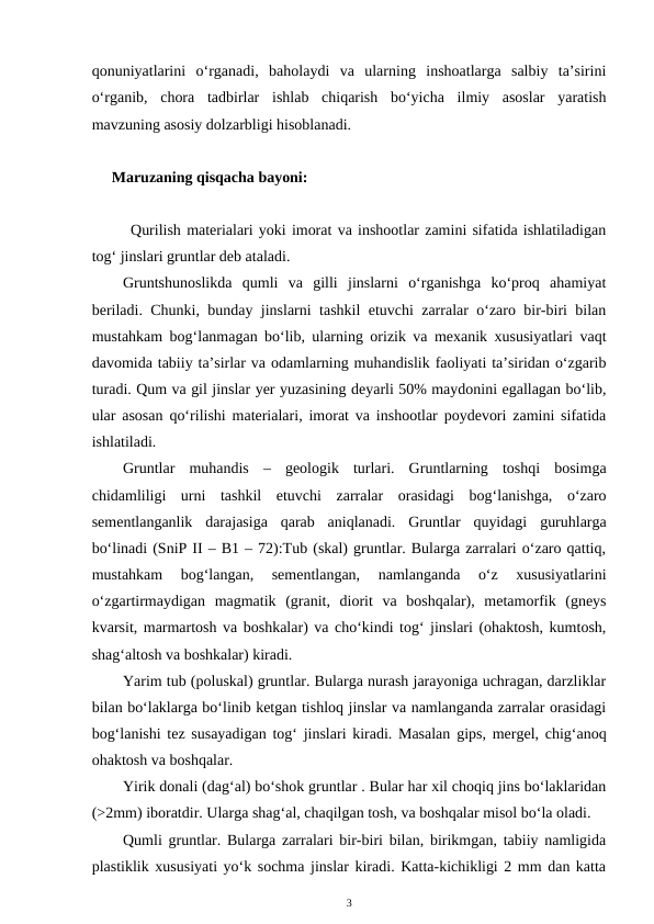 qonuniyatlarini  o‘rganadi,  baholaydi  va  ularning  inshoatlarga  salbiy  ta’sirini
o‘rganib,  chora  tadbirlar  ishlab  chiqarish  bo‘yicha  ilmiy  asoslar  yaratish
mavzuning asosiy dolzarbligi hisoblanadi.   
Maruzaning qisqacha bayoni:
Qurilish materialari yoki imorat va inshootlar zamini sifatida ishlatiladigan
tog‘ jinslari gruntlar deb ataladi.
Gruntshunoslikda  qumli  va  gilli  jinslarni  o‘rganishga  ko‘proq  ahamiyat
beriladi. Chunki, bunday jinslarni tashkil etuvchi zarralar o‘zaro bir-biri bilan
mustahkam bog‘lanmagan bo‘lib, ularning orizik va mexanik xususiyatlari vaqt
davomida tabiiy ta’sirlar va odamlarning muhandislik faoliyati ta’siridan o‘zgarib
turadi. Qum va gil jinslar yer yuzasining deyarli 50% maydonini egallagan bo‘lib,
ular asosan qo‘rilishi materialari, imorat va inshootlar poydevori zamini sifatida
ishlatiladi.
Gruntlar  muhandis  –  geologik  turlari.  Gruntlarning  toshqi  bosimga
chidamliligi  urni  tashkil  etuvchi  zarralar  orasidagi  bog‘lanishga,  o‘zaro
sementlanganlik  darajasiga  qarab  aniqlanadi.  Gruntlar  quyidagi  guruhlarga
bo‘linadi (SniP II – B1 – 72):Tub (skal) gruntlar. Bularga zarralari o‘zaro qattiq,
mustahkam  bog‘langan,  sementlangan,  namlanganda  o‘z  xususiyatlarini
o‘zgartirmaydigan  magmatik  (granit,  diorit  va  boshqalar),  metamorfik  (gneys
kvarsit, marmartosh va boshkalar) va cho‘kindi tog‘ jinslari (ohaktosh, kumtosh,
shag‘altosh va boshkalar) kiradi.
Yarim tub (poluskal) gruntlar. Bularga nurash jarayoniga uchragan, darzliklar
bilan bo‘laklarga bo‘linib ketgan tishloq jinslar va namlanganda zarralar orasidagi
bog‘lanishi tez susayadigan tog‘ jinslari kiradi. Masalan gips, mergel, chig‘anoq
ohaktosh va boshqalar.
Yirik donali (dag‘al) bo‘shok gruntlar . Bular har xil choqiq jins bo‘laklaridan
(>2mm) iboratdir. Ularga shag‘al, chaqilgan tosh, va boshqalar misol bo‘la oladi.
Qumli gruntlar. Bularga zarralari bir-biri bilan, birikmgan, tabiiy namligida
plastiklik xususiyati yo‘k sochma jinslar kiradi. Katta-kichikligi 2 mm dan katta
3

