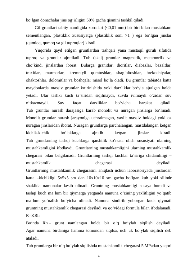 bo‘lgan donachalar jins og‘irligini 50% gacha qismini tashkil qiladi.
Gil gruntlari tabiiy namligida zorralari (<0,01 mm) bir-biri bilan mustahkam
sementlangan,  plastiklik  xususiyatga  (plastiklik  soni  >1  )  ega  bo‘lgan  jinslar
(qumloq, qumoq va gil tuproqlar) kiradi.
Yuqorida  qayd  etilgan  gruntlardan  tashqari  yana  mustaqil  guruh  sifatida
tuproq  va  gruntlar  ajratiladi.  Tub  (skal)  gruntlar  magmatik,  metamorfik  va
cho‘kindi  jinslardan  iborat.  Bularga  granitlar,  dioritlar,  diabazlar,  bazaltlar,
traxitlar,  marmarlar,  kremniyli  qumtoshlar,  shag‘altoshlar,  brekochiyalar,
ohaktoshlar, dolomitlar va boshqalar misol bo‘la oladi. Bu gruntlar tabiatda katta
maydonlarda massiv gruntlar ko‘rinishida yoki darzliklar bo‘yia ajralgan holda
yetadi.  Ular  tashki  kuch  ta’siridan  siqilmaydi,  suvda  ivimaydi  o‘zidan  suv
o‘tkazmaydi.
 
Suv
 
faqat
 
darzliklar
 
bo‘yicha
 
harakat
 
qiladi.
Tub  gruntlar  nurash  darajasiga  karab  monolit  va  nuragan  jinslarga  bo‘linadi.
Monolit gruntlar nurash jarayoniga uchralmagan, yaxlit massiv holdagi yoki oz
nuragan jinslaridan iborat. Nuragan gruntlarga parchalangan, mastdalangan ketgan
kichik-kichik
 
bo‘laklarga
 
ajralib
 
ketgan
 
jinslar
 
kiradi.
Tub  gruntlarning  tashqi  kuchlarga  qarshilik  ko‘rsata  olish  xususiyati  ularning
mustahkamligini ifodlaydi. Gruntlarning mustahkamligini ularning mustahkamlik
chegarasi bilan belgilanadi. Gruntlarning tashqi kuchlar ta’siriga chidamliligi –
mustahkamlik
 
chegarasi
 
deyiladi.
Gruntlarning mustahkamlik chegarasini aniqlash uchun laboratoriyada jinslardan
katta –kichikligi 5x5x5 sm dan 10x10x10 sm gacha bo‘lgan kub yoki silindr
shaklida  namunalar  kesib  olinadi.  Gruntning  mustahkamligi  susaya  boradi  va
tashqi kuch ma’lum bir qiymatga yetganda namuna o‘zining yaxlitligini yo‘qatib
ma’lum  yo‘nalish  bo‘yicha  olinadi.  Namuna  sindirib  yuborgan  kuch  qiymati
gruntning mustahkamlik chegarasi deyiladi va qo‘yidagi formula bilan ifodalanadi.
R=KRh
Bo‘nda  Rh –  grunt  namlangan  holda  bir  o‘q  bo‘ylab  siqilish  deyiladi.
Agar namuna birdaniga hamma tomondan siqilsa, uch uk bo‘ylab siqilish deb
ataladi.
Tub gruntlarga bir o‘q bo‘ylab siqilishda mustahkamlik chegarasi 5 MPadan yuqori
4
