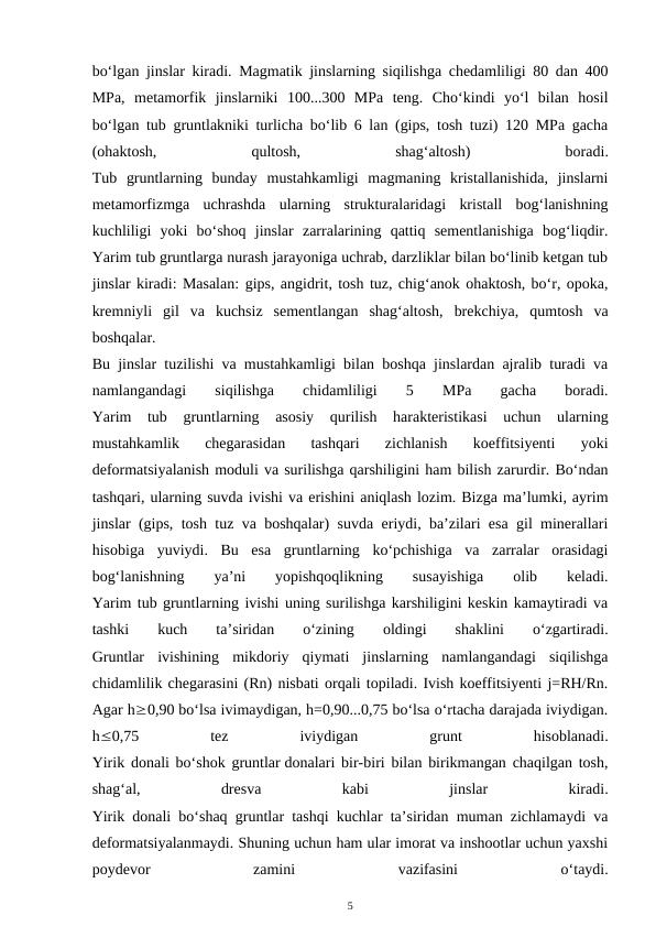 bo‘lgan jinslar kiradi. Magmatik jinslarning siqilishga chedamliligi 80 dan 400
MPa,  metamorfik  jinslarniki  100...300  MPa  teng.  Cho‘kindi  yo‘l  bilan  hosil
bo‘lgan tub gruntlakniki turlicha bo‘lib 6 lan (gips, tosh tuzi) 120 MPa gacha
(ohaktosh,
 
qultosh,
 
shag‘altosh)
 
boradi.
Tub  gruntlarning  bunday  mustahkamligi  magmaning  kristallanishida,  jinslarni
metamorfizmga  uchrashda  ularning  strukturalaridagi  kristall  bog‘lanishning
kuchliligi  yoki  bo‘shoq  jinslar  zarralarining  qattiq  sementlanishiga  bog‘liqdir.
Yarim tub gruntlarga nurash jarayoniga uchrab, darzliklar bilan bo‘linib ketgan tub
jinslar kiradi: Masalan: gips, angidrit, tosh tuz, chig‘anok ohaktosh, bo‘r, opoka,
kremniyli  gil  va  kuchsiz  sementlangan  shag‘altosh,  brekchiya,  qumtosh  va
boshqalar.
Bu jinslar tuzilishi va mustahkamligi bilan boshqa jinslardan ajralib turadi va
namlangandagi
 
siqilishga
 
chidamliligi
 
5
 
MPa
 
gacha
 
boradi.
Yarim  tub  gruntlarning  asosiy  qurilish  harakteristikasi  uchun  ularning
mustahkamlik  chegarasidan  tashqari  zichlanish  koeffitsiyenti  yoki
deformatsiyalanish moduli va surilishga qarshiligini ham bilish zarurdir. Bo‘ndan
tashqari, ularning suvda ivishi va erishini aniqlash lozim. Bizga ma’lumki, ayrim
jinslar (gips, tosh tuz va boshqalar) suvda eriydi, ba’zilari esa gil minerallari
hisobiga  yuviydi.  Bu  esa  gruntlarning  ko‘pchishiga  va  zarralar  orasidagi
bog‘lanishning
 
ya’ni
 
yopishqoqlikning
 
susayishiga
 
olib
 
keladi.
Yarim tub gruntlarning ivishi uning surilishga karshiligini keskin kamaytiradi va
tashki
 
kuch  
ta’siridan
 
o‘zining
 
oldingi
 
shaklini
 
o‘zgartiradi.
Gruntlar  ivishining  mikdoriy  qiymati  jinslarning  namlangandagi  siqilishga
chidamlilik chegarasini (Rn) nisbati orqali topiladi. Ivish koeffitsiyenti j=RH/Rn.
Agar h0,90 bo‘lsa ivimaydigan, h=0,90...0,75 bo‘lsa o‘rtacha darajada iviydigan.
h0,75
 
tez
 
iviydigan
 
grunt
 
hisoblanadi.
Yirik donali bo‘shok gruntlar donalari bir-biri bilan birikmangan chaqilgan tosh,
shag‘al,
 
dresva
 
kabi
 
jinslar
 
kiradi.
Yirik donali bo‘shaq gruntlar tashqi kuchlar ta’siridan muman zichlamaydi va
deformatsiyalanmaydi. Shuning uchun ham ular imorat va inshootlar uchun yaxshi
poydevor
 
zamini
 
vazifasini
 
o‘taydi.
5
