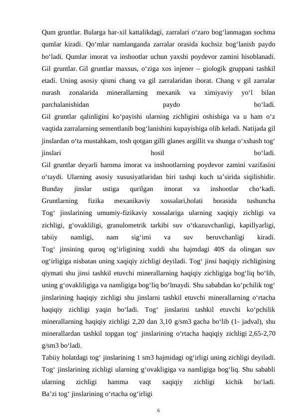 Qum gruntlar. Bularga har-xil kattalikdagi, zarralari o‘zaro bog‘lanmagan sochma
qumlar kiradi. Qo‘mlar namlanganda zarralar orasida kuchsiz bog‘lanish paydo
bo‘ladi. Qumlar imorat va inshootlar uchun yaxshi poydevor zamini hisoblanadi.
Gil gruntlar. Gil gruntlar maxsus, o‘ziga xos injener – giologik gruppani tashkil
etadi. Uning asosiy qismi chang va gil zarralaridan iborat. Chang v gil zarralar
nurash  zonalarida  minerallarning  mexanik  va  ximiyaviy  yo‘l  bilan
parchalanishidan
 
paydo
 
bo‘ladi.
Gil gruntlar qalinligini ko‘payishi ularning zichligini oshishiga va u ham o‘z
vaqtida zarralarning sementlanib bog‘lanishini kupayishiga olib keladi. Natijada gil
jinslardan o‘ta mustahkam, tosh qotgan gilli glanes argillit va shunga o‘xshash tog‘
jinslari
 
hosil
 
bo‘ladi.
Gil gruntlar deyarli hamma imorat va inshootlarning poydevor zamini vazifasini
o‘taydi. Ularning asosiy xususiyatlaridan biri tashqi  kuch ta’sirida siqilishidir.
Bunday  jinslar  ustiga  qurilgan  imorat  va  inshootlar  cho‘kadi.
Gruntlarning  fizika  mexanikaviy  xossalari,holati  borasida  tushuncha
Tog‘  jinslarining  umumiy-fizikaviy  xossalariga  ularning  xaqiqiy  zichligi  va
zichligi,  g‘ovakliligi,  granulometrik  tarkibi  suv  o‘tkazuvchanligi,  kapillyarligi,
tabiiy  namligi,  nam
 sig‘imi
 va
 suv  beruvchanligi
 kiradi.
Tog‘  jinsining  quruq  og‘irligining  xuddi  shu  hajmdagi  40S  da  olingan  suv
og‘irligiga nisbatan uning xaqiqiy zichligi deyiladi. Tog‘ jinsi haqiqiy zichligining
qiymati shu jinsi tashkil etuvchi minerallarning haqiqiy zichligiga bog‘liq bo‘lib,
uning g‘ovakliligiga va namligiga bog‘liq bo‘lmaydi. Shu sababdan ko‘pchilik tog‘
jinslarining haqiqiy zichligi shu jinslarni tashkil etuvchi minerallarning o‘rtacha
haqiqiy  zichligi  yaqin  bo‘ladi.  Tog‘  jinslarini  tashkil  etuvchi  ko‘pchilik
minerallarning haqiqiy zichligi 2,20 dan 3,10 g/sm3 gacha bo‘lib (1- jadval), shu
minerallardan tashkil topgan tog‘ jinslarining o‘rtacha haqiqiy zichligi 2,65-2,70
g/sm3 bo‘ladi.
Tabiiy holatdagi tog‘ jinslarining 1 sm3 hajmidagi og‘irligi uning zichligi deyiladi.
Tog‘ jinslarining zichligi ularning g‘ovakligiga va namligiga bog‘liq. Shu sababli
ularning  zichligi  hamma  vaqt  xaqiqiy  zichligi  kichik  bo‘ladi.
Ba’zi tog‘ jinslarining o‘rtacha og‘irligi
6
