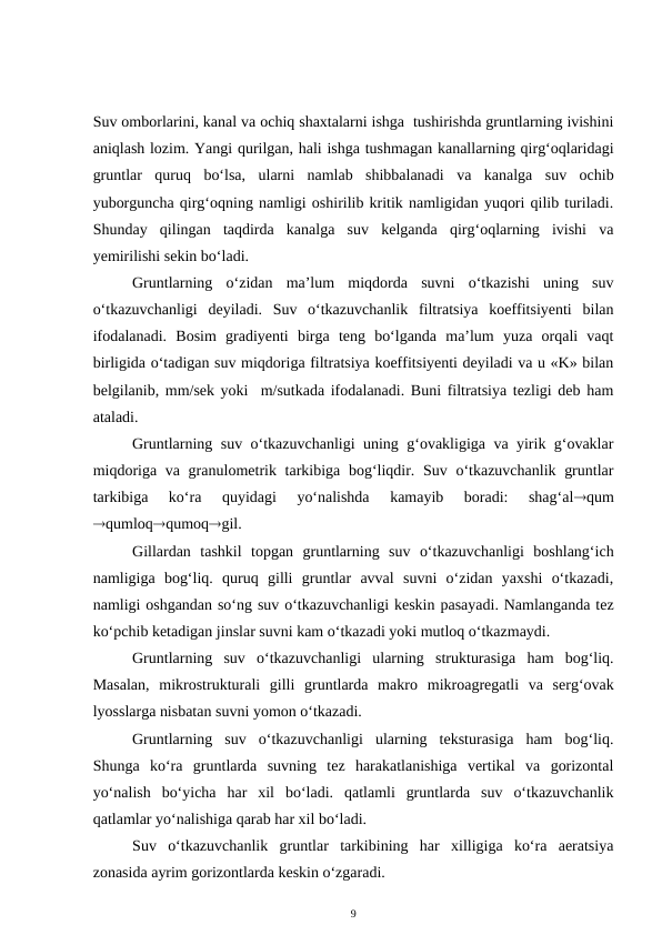 Suv omborlarini, kanal va ochiq shaxtalarni ishga  tushirishda gruntlarning ivishini
aniqlash lozim. Yangi qurilgan, hali ishga tushmagan kanallarning qirg‘oqlaridagi
gruntlar  quruq  bo‘lsa,  ularni  namlab  shibbalanadi  va  kanalga  suv  ochib
yuborguncha qirg‘oqning namligi oshirilib kritik namligidan yuqori qilib turiladi.
Shunday  qilingan  taqdirda  kanalga  suv  kelganda  qirg‘oqlarning  ivishi  va
yemirilishi sekin bo‘ladi. 
Gruntlarning  o‘zidan  ma’lum  miqdorda  suvni  o‘tkazishi  uning  suv
o‘tkazuvchanligi  deyiladi.  Suv  o‘tkazuvchanlik  filtratsiya  koeffitsiyenti  bilan
ifodalanadi.  Bosim  gradiyenti  birga  teng  bo‘lganda  ma’lum  yuza  orqali  vaqt
birligida o‘tadigan suv miqdoriga filtratsiya koeffitsiyenti deyiladi va u «K» bilan
belgilanib, mm/sek yoki  m/sutkada ifodalanadi. Buni filtratsiya tezligi deb ham
ataladi.
Gruntlarning suv o‘tkazuvchanligi uning g‘ovakligiga va yirik g‘ovaklar
miqdoriga va granulometrik tarkibiga bog‘liqdir. Suv o‘tkazuvchanlik gruntlar
tarkibiga  ko‘ra  quyidagi  yo‘nalishda  kamayib  boradi:  shag‘alqum
qumloqqumoqgil. 
Gillardan  tashkil  topgan  gruntlarning  suv  o‘tkazuvchanligi  boshlang‘ich
namligiga  bog‘liq.  quruq  gilli  gruntlar  avval  suvni  o‘zidan  yaxshi  o‘tkazadi,
namligi oshgandan so‘ng suv o‘tkazuvchanligi keskin pasayadi. Namlanganda tez
ko‘pchib ketadigan jinslar suvni kam o‘tkazadi yoki mutloq o‘tkazmaydi.
Gruntlarning  suv  o‘tkazuvchanligi  ularning  strukturasiga  ham  bog‘liq.
Masalan,  mikrostrukturali  gilli  gruntlarda  makro mikroagregatli  va  serg‘ovak
lyosslarga nisbatan suvni yomon o‘tkazadi. 
Gruntlarning  suv  o‘tkazuvchanligi  ularning  teksturasiga  ham  bog‘liq.
Shunga  ko‘ra  gruntlarda  suvning  tez  harakatlanishiga  vertikal  va  gorizontal
yo‘nalish  bo‘yicha  har  xil  bo‘ladi.  qatlamli  gruntlarda  suv  o‘tkazuvchanlik
qatlamlar yo‘nalishiga qarab har xil bo‘ladi. 
Suv  o‘tkazuvchanlik  gruntlar  tarkibining  har  xilligiga  ko‘ra  aeratsiya
zonasida ayrim gorizontlarda keskin o‘zgaradi. 
9
