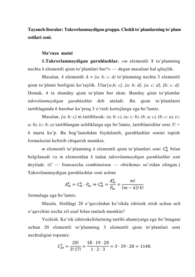  
Tayanch iboralar: Takrorlanmaydigan gruppa. Chеkli to`plamlarning to`plam 
ostilari soni. 
 
Ma’ruza  matni  
1.Takrorlanmaydigan guruhlashlar. «m elementli X to’plamning 
nechta k elementli qism to’plamlari bor?» — degan masalani hal qilaylik. 
Masalan, 4 elementli A = {a; b; c; d) to’plamning nechta 3 elementli 
qism to’plami borligini ko’raylik. Ular{a;b; c}, {a; b; d}, {a; c; d}, {b; c; d}. 
Demak, 4 ta shunday qism to’plam bor ekan. Bunday qism to’plamlar 
takrorlanmaydigan 
guruhlashlar 
deb 
ataladi. 
Bu 
qism 
to’plamlarni 
tartiblaganda 6 barobar ko’proq 3 o’rinli kortejlarga ega bo’lamiz. 
Masalan, {a; b; c} ni tartiblasak: (a; b; c), (a; c; b), (b; a; c), (b; c; a), (c; 
a; b), (c; b; a) tartiblangan uchliklarga ega bo’lamiz, tartiblanishlar soni 3! = 
6 marta ko’p. Bu bog’lanishdan foydalanib, guruhlashlar sonini topish 
formulasini keltirib chiqarish mumkin. 
m elementli to’plamning k elementli qism to’plamlari soni 𝐶𝑚
𝑘  bilan 
belgilanadi va m elementdan k tadan takrorlanmaydigan guruhlashlar soni 
deyiladi. (C — fransuzcha combinaison — «birikma» so’zidan olingan.) 
Takrorlanmaydigan guruhlashlar soni uchun 
𝐴𝑚
𝑘 = 𝐶𝑚
𝑘 · 𝑃𝑚 ⇒ 𝐶𝑚
𝑘 = 𝐴𝑚
𝑘
𝑃𝑚
=
𝑚!
(𝑚 − 𝑘)! 𝑘! 
formulaga ega bo’lamiz.  
Masala. Sinfdagi 20 o’quvchidan ko’rikda ishtirok etish uchun uch 
o’quvchini necha xil usul bilan tanlash mumkin? 
Yechish. Ko’rik ishtirokchilarining tartibi ahamiyatga ega bo’lmagani 
uchun 20 elementli to’plamning 3 elementli qism to’plamlari soni 
nechtaligini topamiz: 
𝐶20
3 = 20!
3! 17! = 18 · 19 · 20
1 · 2 · 3
= 3 · 19 · 20 = 1140. 
