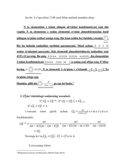  
Javob: 3 o’quvchini 1140 usul bilan tanlash mumkin ekan. 
 
N ta elementdan r tadan olingan ob’ektlar kombinatsiyasi soni shu 
vaqtda N ta elementan r tadan elementni o‘rnini almashtirmasdan hosil 
qilingan to‘plam ostilari soniga teng. Biz buni ushbu ko‘rinishda yozamiz 






r
n . 
Biz bu holatda tanlashlar tartibini qaramaymiz. Misol uchun 
4
,3
,2
,1
 
sonlar to‘plamini qaraymiz. Ikki elementli almashtirishlarsiz tanlashlar soni 
4!/2!=12 ga teng. Bu aniq  
,42,43
41
,32,34,
31
,23,24
21
12,13,14,
.  4ta elementdan 
2 tadan kombinatsiyasi 

34
,23,24
12,13,14,
 va uning soni oltiga teng. E’tibor 
bering 
!2!2
/!4
2
4
6
 




 
. N ta elementli A to‘plam r o‘lchamli  n !/ r !( n - r )! Ta 
to‘plam ostiga ega. 
Shunday qilib biz 
)!
(!
!
r
n
r
n
r
n

 





 ga ega bo‘lamiz.1 
 
2. 𝑪𝒎
𝒌 ko’rinishdagi sonlarning xossalari.  
1°. 𝐶𝑚
𝑘 = 𝐶𝑚
𝑚−𝑘.  2°. 𝐶𝑚
𝑘 = 𝐶𝑚−1
𝑘−1 + 𝐶𝑚−1
𝑘
.   
                3°. 𝐶𝑚
0 = 𝐶𝑚
𝑚 = 1. 
1-xossani 
isbot 
qilish 
uchun 
𝐶𝑚
𝑘 =
𝑚!
𝑘!(𝑚−𝑘)!f o r m u l a d a n  
foydalanamiz:  
𝐶𝑚
𝑚−𝑘 =
𝑚!
(𝑚 − 𝑘)! (𝑚 − (𝑚 − 𝑘))! =
𝑚!
(𝑚 − 𝑘)! (𝑚 − 𝑚 + 𝑘)! =
𝑚!
(𝑚 − 𝑘)! 𝑘!
= 𝐶𝑚
𝑘 . 
Xossaga ko’ra,𝐶20
3 = 𝐶20
17;  𝐶5
2 = 𝐶5
3va h. k. 
 
2-xossaning isboti. 
                                                 
1 Mathematical Literacy for Humanists, Herbert Gintis,60-62 
