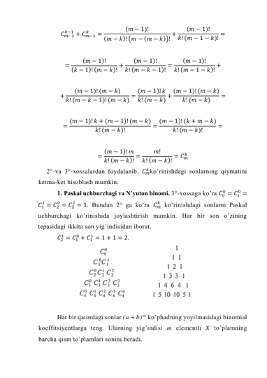 𝐶𝑚−1
𝑘−1 + 𝐶𝑚−1
𝑘
=
(𝑚 − 1)!
(𝑚 − 𝑘)! (𝑚 − (𝑚 − 𝑘))! +
(𝑚 − 1)!
𝑘! (𝑚 − 1 − 𝑘)! = 
 
=
(𝑚 − 1)!
(𝑘 − 1)! (𝑚 − 𝑘)! +
(𝑚 − 1)!
𝑘! (𝑚 − 𝑘 − 1)! =
(𝑚 − 1)!
𝑘! (𝑚 − 1 − 𝑘)! + 
 
+
(𝑚 − 1)! (𝑚 − 𝑘)
𝑘! (𝑚 − 𝑘 − 1)! (𝑚 − 𝑘) = (𝑚 − 1)! 𝑘
𝑘! (𝑚 − 𝑘) + (𝑚 − 1)! (𝑚 − 𝑘)
𝑘! (𝑚 − 𝑘)
= 
 
= (𝑚 − 1)! 𝑘 + (𝑚 − 1)! (𝑚 − 𝑘)
𝑘! (𝑚 − 𝑘)!
= (𝑚 − 1)! (𝑘 + 𝑚 − 𝑘)
𝑘! (𝑚 − 𝑘)!
= 
 
= (𝑚 − 1)! 𝑚
𝑘! (𝑚 − 𝑘)! =
𝑚!
𝑘! (𝑚 − 𝑘)! = 𝐶𝑚
𝑘  
2°-va 3°-xossalardan foydalanib, 𝐶𝑚
𝑘 ko’rinishdagi sonlarning qiymatini 
ketma-ket hisoblash mumkin. 
1. Paskal uchburchagi va N’yuton binomi. 3°-xossaga ko’ra 𝐶0
0 = 𝐶1
0 =
𝐶1
1 = 𝐶2
0 = 𝐶2
2 = 1. Bundan 2° ga ko’ra 𝐶𝑚
𝑘  ko’rinishdagi sonlarni Paskal 
uchburchagi ko’rinishida joylashtirish mumkin. Har bir son o’zining 
tepasidagi ikkita son yig’indisidan iborat. 
𝐶2
1 = 𝐶1
0 + 𝐶1
1 = 1 + 1 = 2. 
 
Har bir qatordagi sonlar (a + b) m ko’phadning yoyilmasidagi binomial 
koeffitsiyentlarga teng. Ularning yig’indisi m elementli X to’plamning 
barcha qism to’plamlari sonini beradi. 
