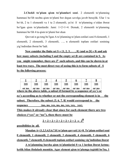 2.Chekli to’plam qism to’plamlari soni. 2 elеmеntli to‘plamning 
hammasi bo‘lib nechta qism to‘plami bоr degan savolga javob beraylik. Ular 1 ta 
bo‘sh, 2 ta 1 elеmеntli va 1 ta 2 elеmеntli, ya’ni 
 to‘plamning o‘zidan ibоrat 
bo‘lgan qism to‘plamlardir. Jami: 1+2+1=4. Dеmak, 2 elеmеntli to‘plamning 
hammasi bo‘lib 4 ta qism to‘plami bоr ekan 
Quvvati n ga teng bo’lgan A to’plamning to’plam ostilari soni 0 elementli, 1 
elementli, 2 elementli, 3 elementli, …, n elementli toplam ostilari sonining 
yig’indisidan iborat bo’ladi. 
            Now consider the finite set S = {1, 2, 3, . . . , 8} (and so |S| = 8) and ask 
how many subsets (including S and the empty set ∅) are contained in S.  As 
you   might remember, there are 28  such subsets, and this can be shown in at 
least two ways.  The most direct way of seeing this is to form subsets of   S 
by the following process: 
 
1 
2 
3 
4 
5 
6 
7 
8 
yes 
or no 
yes 
or no 
yes 
or no 
yes 
or no 
yes 
or no 
yes 
or no 
yes 
or no 
yes 
or no 
where in the above table, a subset if formed by a sequence of yes’s or 
no’s according as to whether or not the corresponding element is in      the 
subset.  Therefore, the subset {3, 6, 7, 8} would correspond to    the 
sequence                  (no, no, yes, no, no, yes, yes,  yes). 
This makes it already clear that since for each element there are two 
choices (“yes” or “no”), then there must be 
2 × 2 × 2 × 2 × 2 × 2 × 2 × 2  = 28 
possibilities in all. 
Masalan А={1,2,3,4,5,6,7,8} to’plam quvvati |A|=8. To’plam ostilari soni 
0 elementli, 1 elementli, 2 elementli, 3 elementli, 4 elementli, 5 elementli, 6 
elementli, 7 elementli, 8 elementli toplam ostilari sonining yig’indisidan iborat  
A to’plamning barcha qism to’plamlarini 0 va 1 lardan iborat ketma-
ketlik bilan ifodalash mumkin. Agar element qism to’plamga tegishli bo’lsa, 1 
X
