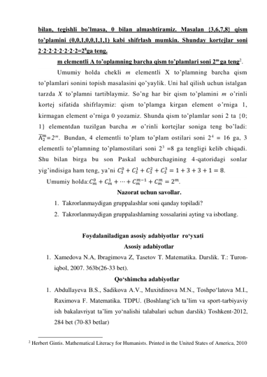 bilan, tegishli bo’lmasa, 0 bilan almashtiramiz. Masalan {3,6,7,8} qism 
to’plamini (0,0,1,0,0,1,1,1) kabi shifrlash mumkin. Shunday kortejlar soni 
2·2·2·2·2·2·2·2=28ga teng. 
m elementli A to’oplamning barcha qism to’plamlari soni 2m ga teng2. 
Umumiy holda chekli m elementli X to’plamning barcha qism 
to’plamlari sonini topish masalasini qo’yaylik. Uni hal qilish uchun istalgan 
tarzda X to’plamni tartiblaymiz. So’ng har bir qism to’plamini m o’rinli 
kortej sifatida shifrlaymiz: qism to’plamga kirgan element o’rniga 1, 
kirmagan element o’rniga 0 yozamiz. Shunda qism to’plamlar soni 2 ta {0; 
1} elementdan tuzilgan barcha m o’rinli kortejlar soniga teng bo’ladi: 
A̅2
m=2 m. Bundan, 4 elementli to’plam to’plam ostilari soni 2 4 = 16 ga, 3 
elementli to’plamning to’plamostilari soni 23 =8 ga tengligi kelib chiqadi. 
Shu bilan birga bu son Paskal uchburchagining 4-qatoridagi sonlar 
yig’indisiga ham teng, ya’ni 𝐶3
0 + 𝐶3
1 + 𝐶3
2 + 𝐶3
3 = 1 + 3 + 3 + 1 = 8. 
Umumiy holda:𝐶𝑚
0 + 𝐶𝑚
1 + ⋯ + 𝐶𝑚
𝑚−1 + 𝐶𝑚
𝑚 = 2𝑚. 
Nazorat uchun savollar. 
1. Takrorlanmaydigan gruppalashlar soni qanday topiladi? 
2. Takrorlanmaydigan gruppalashlarning xossalarini ayting va isbotlang. 
 
Foydalaniladigan asosiy adabiyotlar  ro‘yxati 
Asosiy adabiyotlar 
1. Xamedova N.A, Ibragimova Z, Tasetov T. Matеmatika. Darslik. T.: Turon-
iqbol, 2007. 363b(26-33 bet). 
Qo‘shimcha adabiyotlar 
1. Abdullayeva B.S., Sadikova A.V., Muxitdinova M.N., Toshpo‘latova M.I., 
Raximova F. Matematika. TDPU. (Boshlang‘ich ta’lim va sport-tarbiyaviy 
ish bakalavriyat ta’lim yo‘nalishi talabalari uchun darslik) Toshkent-2012,  
284 bet (70-83 betlar) 
                                                 
2 Herbert Gintis. Mathematical Literacy for Humanists. Printed in the United States of America, 2010 
 
