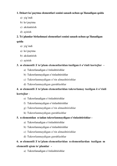 1. Dekart ko`paytma elementlari sonini sanash uchun qo`llanadigan qoida 
a) yig`indi 
b) ko`paytma 
c) akslantirish 
d) ayirish 
2. To`plamlar birlashmasi elementlari sonini sanash uchun qo`llanadigan 
qoida  
a) yig`indi 
a) ko`paytma 
b) akslantirish 
c) ayirish 
3.  m elementli X to’plam elementlaridan tuzilgan k o’rinli kortejlar  -  
a) Takrorlanadigan o’rinlashtirishlar  
b) Takrorlanmaydigan o’rinlashtirishlar 
c) Takrorlanmaydigan o’rin almashtirishlar 
d) Takrorlanmaydigan guruhlashlar 
4.  m elementli X to’plam elementlaridan takrorlamay tuzilgan k o’rinli 
kortejlar -  
e) Takrorlanadigan o’rinlashtirishlar  
f) Takrorlanmaydigan o’rinlashtirishlar 
g) Takrorlanmaydigan o’rin almashtirishlar 
h) Takrorlanmaydigan guruhlashlar 
5.  n elementdan  n tadan takrorlanmaydigan o’rinlashtirishlar -  
a) Takrorlanadigan o’rinlashtirishlar  
b) Takrorlanmaydigan o’rinlashtirishlar 
c) Takrorlanmaydigan o’rin almashtirishlar 
d) Takrorlanmaydigan guruhlashlar 
6.  m elementli X to’plam elementlaridan  n elementlardan  tuzilgan  m 
elementli qism to`plamlar  -  
a) Takrorlanadigan o’rinlashtirishlar  
