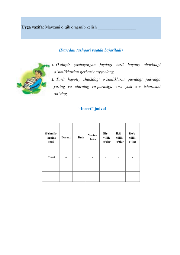  
Uyga vazifa: Mavzuni o‘qib o‘rganib kelish __________________ 
 
 
(Darsdan tashqari vaqtda bajariladi) 
 
1. O‘zingiz yashayotgan joydagi turli hayotiy shakldagi 
o‘simliklardan gerbariy tayyorlang. 
2. Turli hayotiy shakldagi o‘simliklarni quyidagi jadvalga 
yozing va ularning ro‘parasiga «+» yoki «-» ishorasini 
qo‘ying. 
 
“Insert” jadval 
 
 
 
 
 
 
 
 
O‘simlik- 
larning 
nomi 
Daraxt 
Buta 
Yarim- 
buta 
Bir 
yillik 
o‘tlar 
Ikki 
yillik 
o‘tlar 
Ko‘p 
yillik 
o‘tlar 
Terak 
+ 
- 
- 
- 
- 
- 
 
 
 
 
 
 
 
 
 
 
 
 
 
 
 
