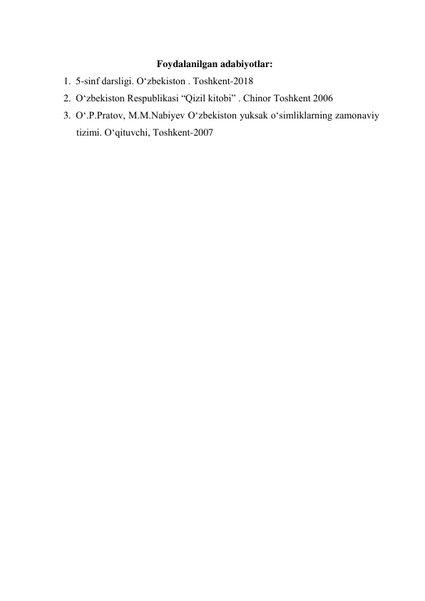  
Foydalanilgan adabiyotlar:  
1. 5-sinf darsligi. O‘zbekiston . Toshkent-2018 
2. O‘zbekiston Respublikasi “Qizil kitobi” . Chinor Toshkent 2006 
3. O‘.P.Pratov, M.M.Nabiyev O‘zbekiston yuksak o‘simliklarning zamonaviy 
tizimi. O‘qituvchi, Toshkent-2007 
 
 
