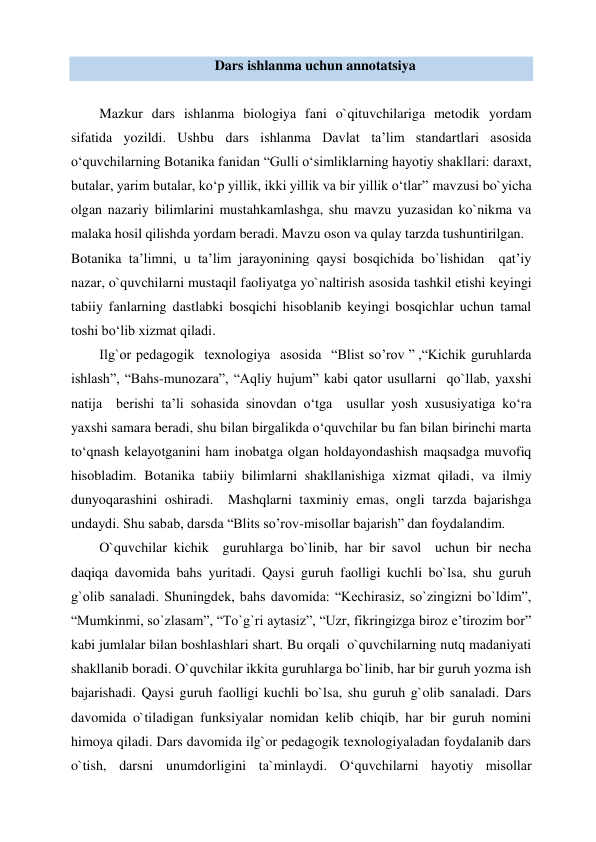 Dars ishlanma uchun annotatsiya 
 
Mazkur dars ishlanma biologiya fani o`qituvchilariga metodik yordam 
sifatida yozildi. Ushbu dars ishlanma Davlat ta’lim standartlari asosida 
o‘quvchilarning Botanika fanidan “Gulli o‘simliklarning hayotiy shakllari: daraxt, 
butalar, yarim butalar, ko‘p yillik, ikki yillik va bir yillik o‘tlar” mavzusi bo`yicha 
olgan nazariy bilimlarini mustahkamlashga, shu mavzu yuzasidan ko`nikma va 
malaka hosil qilishda yordam beradi. Mavzu oson va qulay tarzda tushuntirilgan. 
Botanika ta’limni, u ta’lim jarayonining qaysi bosqichida bo`lishidan  qat’iy 
nazar, o`quvchilarni mustaqil faoliyatga yo`naltirish asosida tashkil etishi keyingi 
tabiiy fanlarning dastlabki bosqichi hisoblanib keyingi bosqichlar uchun tamal 
toshi bo‘lib xizmat qiladi.    
Ilg`or pedagogik  texnologiya  asosida  “Blist so’rov ” ,“Kichik guruhlarda 
ishlash”, “Bahs-munozara”, “Aqliy hujum” kabi qator usullarni  qo`llab, yaxshi  
natija  berishi ta’li sohasida sinovdan o‘tga  usullar yosh xususiyatiga ko‘ra 
yaxshi samara beradi, shu bilan birgalikda o‘quvchilar bu fan bilan birinchi marta 
to‘qnash kelayotganini ham inobatga olgan holdayondashish maqsadga muvofiq 
hisobladim. Botanika tabiiy bilimlarni shakllanishiga xizmat qiladi, va ilmiy 
dunyoqarashini oshiradi.  Mashqlarni taxminiy emas, ongli tarzda bajarishga 
undaydi. Shu sabab, darsda “Blits so’rov-misollar bajarish” dan foydalandim. 
O`quvchilar kichik  guruhlarga bo`linib, har bir savol  uchun bir necha 
daqiqa davomida bahs yuritadi. Qaysi guruh faolligi kuchli bo`lsa, shu guruh 
g`olib sanaladi. Shuningdek, bahs davomida: “Kechirasiz, so`zingizni bo`ldim”, 
“Mumkinmi, so`zlasam”, “To`g`ri aytasiz”, “Uzr, fikringizga biroz e’tirozim bor” 
kabi jumlalar bilan boshlashlari shart. Bu orqali  o`quvchilarning nutq madaniyati 
shakllanib boradi. O`quvchilar ikkita guruhlarga bo`linib, har bir guruh yozma ish 
bajarishadi. Qaysi guruh faolligi kuchli bo`lsa, shu guruh g`olib sanaladi. Dars 
davomida o`tiladigan funksiyalar nomidan kelib chiqib, har bir guruh nomini 
himoya qiladi. Dars davomida ilg`or pedagogik texnologiyaladan foydalanib dars 
o`tish, darsni unumdorligini ta`minlaydi. O‘quvchilarni hayotiy misollar 
