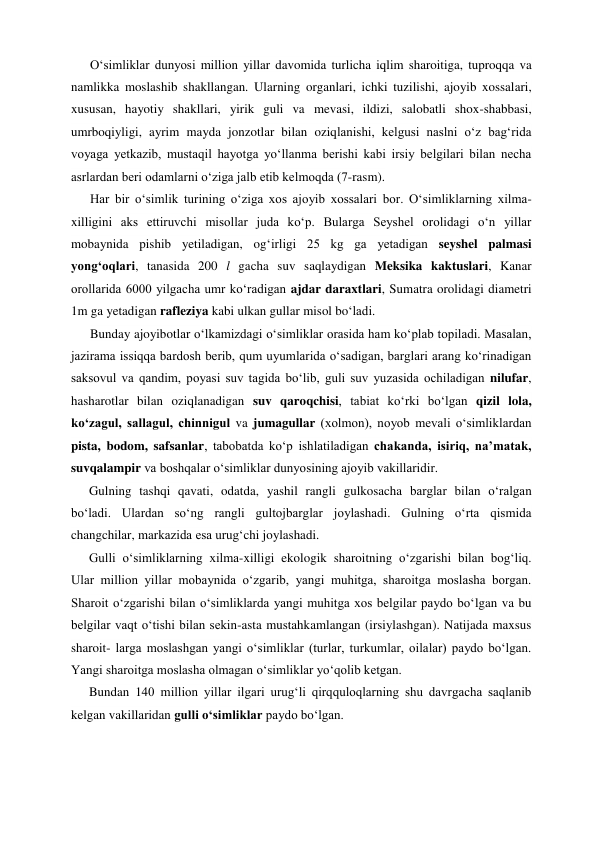 O‘simliklar dunyosi million yillar davomida turlicha iqlim sharoitiga, tuproqqa va 
namlikka moslashib shakllangan. Ularning organlari, ichki tuzilishi, ajoyib xossalari, 
xususan, hayotiy shakllari, yirik guli va mevasi, ildizi, salobatli shox-shabbasi, 
umrboqiyligi, ayrim mayda jonzotlar bilan oziqlanishi, kelgusi naslni o‘z bag‘rida 
voyaga yetkazib, mustaqil hayotga yo‘llanma berishi kabi irsiy belgilari bilan necha 
asrlardan beri odamlarni o‘ziga jalb etib kelmoqda (7-rasm). 
Har bir o‘simlik turining o‘ziga xos ajoyib xossalari bor. O‘simliklarning xilma-
xilligini aks ettiruvchi misollar juda ko‘p. Bularga Seyshel orolidagi o‘n yillar 
mobaynida pishib yetiladigan, og‘irligi 25 kg ga yetadigan seyshel palmasi 
yong‘oqlari, tanasida 200 l gacha suv saqlaydigan Meksika kaktuslari, Kanar 
orollarida 6000 yilgacha umr ko‘radigan ajdar daraxtlari, Sumatra orolidagi diametri 
1m ga yetadigan rafleziya kabi ulkan gullar misol bo‘ladi.  
Bunday ajoyibotlar o‘lkamizdagi o‘simliklar orasida ham ko‘plab topiladi. Masalan, 
jazirama issiqqa bardosh berib, qum uyumlarida o‘sadigan, barglari arang ko‘rinadigan 
saksovul va qandim, poyasi suv tagida bo‘lib, guli suv yuzasida ochiladigan nilufar, 
hasharotlar bilan oziqlanadigan suv qaroqchisi, tabiat ko‘rki bo‘lgan qizil lola, 
ko‘zagul, sallagul, chinnigul va jumagullar (xolmon), noyob mevali o‘simliklardan 
pista, bodom, safsanlar, tabobatda ko‘p ishlatiladigan chakanda, isiriq, na’matak, 
suvqalampir va boshqalar o‘simliklar dunyosining ajoyib vakillaridir. 
Gulning tashqi qavati, odatda, yashil rangli gulkosacha barglar bilan o‘ralgan 
bo‘ladi. Ulardan so‘ng rangli gultojbarglar joylashadi. Gulning o‘rta qismida 
changchilar, markazida esa urug‘chi joylashadi. 
Gulli o‘simliklarning xilma-xilligi ekologik sharoitning o‘zgarishi bilan bog‘liq. 
Ular million yillar mobaynida o‘zgarib, yangi muhitga, sharoitga moslasha borgan. 
Sharoit o‘zgarishi bilan o‘simliklarda yangi muhitga xos belgilar paydo bo‘lgan va bu 
belgilar vaqt o‘tishi bilan sekin-asta mustahkamlangan (irsiylashgan). Natijada maxsus 
sharoit- larga moslashgan yangi o‘simliklar (turlar, turkumlar, oilalar) paydo bo‘lgan. 
Yangi sharoitga moslasha olmagan o‘simliklar yo‘qolib ketgan. 
Bundan 140 million yillar ilgari urug‘li qirqquloqlarning shu davrgacha saqlanib 
kelgan vakillaridan gulli o‘simliklar paydo bo‘lgan. 
 
 
