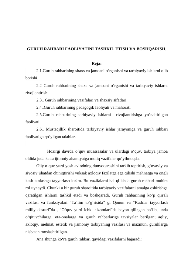 GURUH RAHBARI FAOLIYATINI TASHKIL ETISH VA BOSHQARISH.
Reja:
2.1.Guruh rahbarining shaxs va jamoani o‘rganishi va tarbiyaviy ishlarni olib
borishi.
2.2 Guruh rahbarining shaxs va jamoani o‘rganishi va tarbiyaviy ishlarni
rivojlantirishi.
2.3.. Guruh rahbarining vazifalari va shaxsiy sifatlari.
2.4..Guruh rahbarining pedagogik faoliyati va mahorati
2.5.Guruh  rahbarining  tarbiyaviy  ishlarni   rivojlantirishga  yo‘naltirilgan
faoliyati
2.6.. Mustaqillik sharoitida tarbiyaviy ishlar jarayoniga va guruh rahbari
faoliyatiga qo‘yilgan talablar.
      Hozirgi davrda o‘quv muassasalar va ulardagi o‘quv, tarbiya jamoa
oldida juda katta ijtimoiy ahamiyatga moliq vazifalar qo‘yilmoqda.
Oliy o‘quv yurti yosh avlodning dunyoqarashini tarkib toptirish, g‘oyaviy va
siyosiy jihatdan chiniqtirishi yuksak axloqiy fazilatga ega qilishi mehnatga va ongli
kasb tanlashga tayyorlash lozim. Bu vazifalarni hal qilishda guruh rahbari muhim
rol uynaydi. Chunki u bir guruh sharoitida tarbiyaviy vazifalarni amalga oshirishga
qaratilgan ishlarni tashkil  etadi  va boshqaradi. Guruh rahbarining ko‘p qirrali
vazifasi va funksiyalari “Ta’lim to‘g‘risida” gi Qonun va “Kadrlar tayyorlash
milliy dasturi”da , “O‘quv yurti ichki nizomlari”da bayon qilingan bo‘lib, unda
o‘qituvchilarga,  ota-onalarga  va  guruh  rahbarlariga  tavsiyalar  berilgan;  aqliy,
axloqiy, mehnat, estetik va jismoniy tarbiyaning vazifasi va mazmuni guruhlarga
nisbatan moslashtirilgan.
Ana shunga ko‘ra guruh rahbari quyidagi vazifalarni bajaradi:
