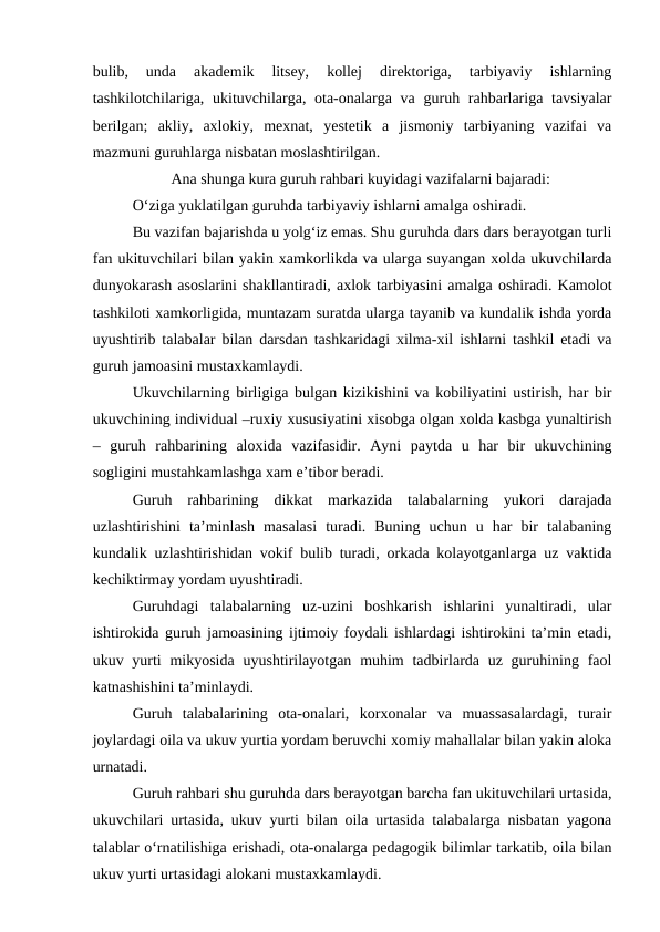 bulib,  unda  akademik  litsey,  kollej  direktoriga,  tarbiyaviy  ishlarning
tashkilotchilariga, ukituvchilarga, ota-onalarga va  guruh rahbarlariga tavsiyalar
berilgan;  akliy,  axlokiy,  mexnat,  yestetik  a  jismoniy  tarbiyaning  vazifai  va
mazmuni guruhlarga nisbatan moslashtirilgan.
Ana shunga kura guruh rahbari kuyidagi vazifalarni bajaradi:
O‘ziga yuklatilgan guruhda tarbiyaviy ishlarni amalga oshiradi. 
Bu vazifan bajarishda u yolg‘iz emas. Shu guruhda dars dars berayotgan turli
fan ukituvchilari bilan yakin xamkorlikda va ularga suyangan xolda ukuvchilarda
dunyokarash asoslarini shakllantiradi, axlok tarbiyasini amalga oshiradi. Kamolot
tashkiloti xamkorligida, muntazam suratda ularga tayanib va kundalik ishda yorda
uyushtirib talabalar bilan darsdan tashkaridagi xilma-xil ishlarni tashkil etadi va
guruh jamoasini mustaxkamlaydi.
Ukuvchilarning birligiga bulgan kizikishini va kobiliyatini ustirish, har bir
ukuvchining individual –ruxiy xususiyatini xisobga olgan xolda kasbga yunaltirish
–  guruh  rahbarining  aloxida  vazifasidir.  Ayni  paytda  u  har  bir  ukuvchining
sogligini mustahkamlashga xam e’tibor beradi. 
Guruh  rahbarining  dikkat  markazida  talabalarning  yukori  darajada
uzlashtirishini  ta’minlash  masalasi  turadi.  Buning  uchun  u  har  bir  talabaning
kundalik uzlashtirishidan vokif bulib turadi, orkada kolayotganlarga uz vaktida
kechiktirmay yordam uyushtiradi. 
Guruhdagi  talabalarning  uz-uzini  boshkarish  ishlarini  yunaltiradi,  ular
ishtirokida guruh jamoasining ijtimoiy foydali ishlardagi ishtirokini ta’min etadi,
ukuv yurti  mikyosida  uyushtirilayotgan  muhim  tadbirlarda uz guruhining faol
katnashishini ta’minlaydi.
Guruh  talabalarining  ota-onalari,  korxonalar  va  muassasalardagi,  turair
joylardagi oila va ukuv yurtia yordam beruvchi xomiy mahallalar bilan yakin aloka
urnatadi. 
Guruh rahbari shu guruhda dars berayotgan barcha fan ukituvchilari urtasida,
ukuvchilari urtasida, ukuv yurti bilan oila urtasida talabalarga nisbatan yagona
talablar o‘rnatilishiga erishadi, ota-onalarga pedagogik bilimlar tarkatib, oila bilan
ukuv yurti urtasidagi alokani mustaxkamlaydi. 
