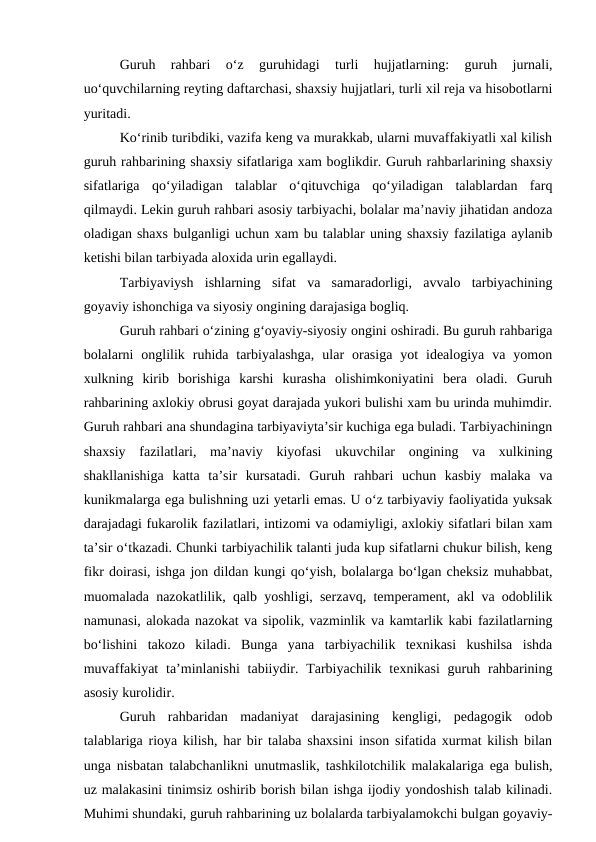 Guruh  rahbari  o‘z  guruhidagi  turli  hujjatlarning:  guruh  jurnali,
uo‘quvchilarning reyting daftarchasi, shaxsiy hujjatlari, turli xil reja va hisobotlarni
yuritadi. 
Ko‘rinib turibdiki, vazifa keng va murakkab, ularni muvaffakiyatli xal kilish
guruh rahbarining shaxsiy sifatlariga xam boglikdir. Guruh rahbarlarining shaxsiy
sifatlariga  qo‘yiladigan  talablar  o‘qituvchiga  qo‘yiladigan  talablardan  farq
qilmaydi. Lekin guruh rahbari asosiy tarbiyachi, bolalar ma’naviy jihatidan andoza
oladigan shaxs bulganligi uchun xam bu talablar uning shaxsiy fazilatiga aylanib
ketishi bilan tarbiyada aloxida urin egallaydi. 
Tarbiyaviysh  ishlarning  sifat  va  samaradorligi,  avvalo  tarbiyachining
goyaviy ishonchiga va siyosiy ongining darajasiga bogliq. 
Guruh rahbari o‘zining g‘oyaviy-siyosiy ongini oshiradi. Bu guruh rahbariga
bolalarni  onglilik  ruhida  tarbiyalashga,  ular  orasiga  yot  idealogiya  va  yomon
xulkning  kirib  borishiga  karshi  kurasha  olishimkoniyatini  bera  oladi.  Guruh
rahbarining axlokiy obrusi goyat darajada yukori bulishi xam bu urinda muhimdir.
Guruh rahbari ana shundagina tarbiyaviyta’sir kuchiga ega buladi. Tarbiyachiningn
shaxsiy  fazilatlari,  ma’naviy  kiyofasi  ukuvchilar  ongining  va  xulkining
shakllanishiga  katta  ta’sir  kursatadi.  Guruh  rahbari  uchun  kasbiy  malaka  va
kunikmalarga ega bulishning uzi yetarli emas. U o‘z tarbiyaviy faoliyatida yuksak
darajadagi fukarolik fazilatlari, intizomi va odamiyligi, axlokiy sifatlari bilan xam
ta’sir o‘tkazadi. Chunki tarbiyachilik talanti juda kup sifatlarni chukur bilish, keng
fikr doirasi, ishga jon dildan kungi qo‘yish, bolalarga bo‘lgan cheksiz muhabbat,
muomalada nazokatlilik, qalb yoshligi, serzavq, temperament, akl va odoblilik
namunasi, alokada nazokat va sipolik, vazminlik va kamtarlik kabi fazilatlarning
bo‘lishini  takozo  kiladi.  Bunga  yana  tarbiyachilik  texnikasi  kushilsa  ishda
muvaffakiyat  ta’minlanishi  tabiiydir. Tarbiyachilik texnikasi  guruh rahbarining
asosiy kurolidir. 
Guruh  rahbaridan  madaniyat  darajasining  kengligi,  pedagogik  odob
talablariga rioya kilish, har bir talaba shaxsini inson sifatida xurmat kilish bilan
unga nisbatan talabchanlikni unutmaslik, tashkilotchilik malakalariga ega bulish,
uz malakasini tinimsiz oshirib borish bilan ishga ijodiy yondoshish talab kilinadi.
Muhimi shundaki, guruh rahbarining uz bolalarda tarbiyalamokchi bulgan goyaviy-
