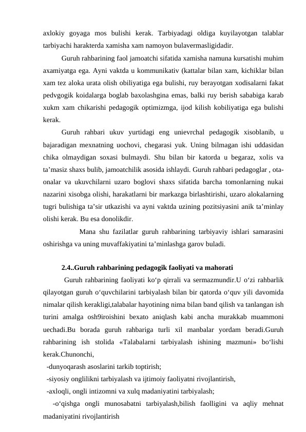 axlokiy  goyaga  mos  bulishi  kerak.  Tarbiyadagi  oldiga  kuyilayotgan  talablar
tarbiyachi harakterda xamisha xam namoyon bulavermasligidadir. 
Guruh rahbarining faol jamoatchi sifatida xamisha namuna kursatishi muhim
axamiyatga ega. Ayni vaktda u kommunikativ (kattalar bilan xam, kichiklar bilan
xam tez aloka urata olish obiliyatiga ega bulishi, ruy berayotgan xodisalarni fakat
pedvgogik koidalarga boglab baxolashgina emas, balki ruy berish sababiga karab
xukm xam chikarishi pedagogik optimizmga, ijod kilish kobiliyatiga ega bulishi
kerak. 
Guruh  rahbari  ukuv  yurtidagi  eng  unievrchal  pedagogik  xisoblanib,  u
bajaradigan mexnatning uochovi, chegarasi yuk. Uning bilmagan ishi uddasidan
chika olmaydigan soxasi bulmaydi. Shu bilan bir katorda u begaraz, xolis va
ta’masiz shaxs bulib, jamoatchilik asosida ishlaydi. Guruh rahbari pedagoglar , ota-
onalar va ukuvchilarni uzaro boglovi shaxs sifatida barcha tomonlarning nukai
nazarini xisobga olishi, harakatlarni bir markazga birlashtirishi, uzaro alokalarning
tugri bulishiga ta’sir utkazishi va ayni vaktda uzining pozitsiyasini anik ta’minlay
olishi kerak. Bu esa donolikdir.
Mana shu fazilatlar guruh rahbarining tarbiyaviy ishlari samarasini
oshirishga va uning muvaffakiyatini ta’minlashga garov buladi.   
   
2.4..Guruh rahbarining pedagogik faoliyati va mahorati
 Guruh rahbarining faoliyati ko‘p qirrali va sermazmundir.U o‘zi rahbarlik
qilayotgan guruh o‘quvchilarini tarbiyalash bilan bir qatorda o‘quv yili davomida
nimalar qilish kerakligi,talabalar hayotining nima bilan band qilish va tanlangan ish
turini  amalga  osh9iroishini  bexato  aniqlash  kabi  ancha  murakkab  muammoni
uechadi.Bu  borada  guruh  rahbariga  turli  xil  manbalar  yordam  beradi.Guruh
rahbarining  ish  stolida  «Talabalarni  tarbiyalash  ishining  mazmuni»  bo‘lishi
kerak.Chunonchi,
  -dunyoqarash asoslarini tarkib toptirish;
  -siyosiy onglilikni tarbiyalash va ijtimoiy faoliyatni rivojlantirish,
  -axloqli, ongli intizomni va xulq madaniyatini tarbiyalash;
 
 -o‘qishga  ongli  munosabatni  tarbiyalash,bilish  faolligini  va  aqliy  mehnat
madaniyatini rivojlantirish
