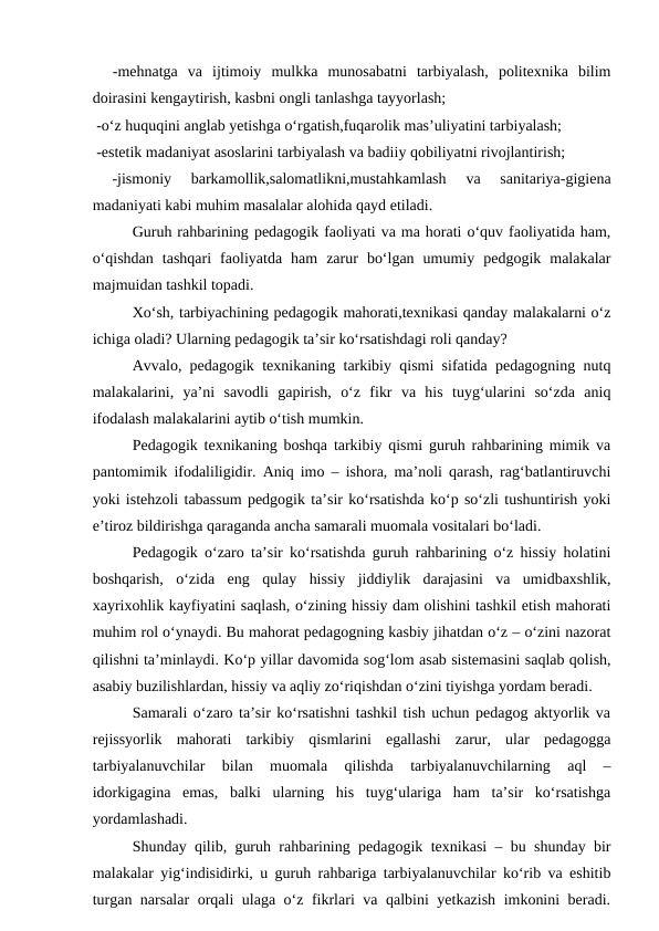   -mehnatga  va  ijtimoiy  mulkka  munosabatni  tarbiyalash,  politexnika  bilim
doirasini kengaytirish, kasbni ongli tanlashga tayyorlash;
 -o‘z huquqini anglab yetishga o‘rgatish,fuqarolik mas’uliyatini tarbiyalash;
 -estetik madaniyat asoslarini tarbiyalash va badiiy qobiliyatni rivojlantirish;
 
-jismoniy  barkamollik,salomatlikni,mustahkamlash  va  sanitariya-gigiena
madaniyati kabi muhim masalalar alohida qayd etiladi.
Guruh rahbarining pedagogik faoliyati va ma horati o‘quv faoliyatida ham,
o‘qishdan  tashqari  faoliyatda  ham  zarur  bo‘lgan  umumiy  pedgogik  malakalar
majmuidan tashkil topadi.
Xo‘sh, tarbiyachining pedagogik mahorati,texnikasi qanday malakalarni o‘z
ichiga oladi? Ularning pedagogik ta’sir ko‘rsatishdagi roli qanday?
Avvalo, pedagogik texnikaning tarkibiy qismi sifatida pedagogning nutq
malakalarini,  ya’ni  savodli  gapirish,  o‘z  fikr  va  his  tuyg‘ularini  so‘zda  aniq
ifodalash malakalarini aytib o‘tish mumkin.
Pedagogik texnikaning boshqa tarkibiy qismi guruh rahbarining mimik va
pantomimik ifodaliligidir. Aniq imo – ishora, ma’noli qarash, rag‘batlantiruvchi
yoki istehzoli tabassum pedgogik ta’sir ko‘rsatishda ko‘p so‘zli tushuntirish yoki
e’tiroz bildirishga qaraganda ancha samarali muomala vositalari bo‘ladi.
Pedagogik o‘zaro ta’sir ko‘rsatishda guruh rahbarining o‘z hissiy holatini
boshqarish,  o‘zida  eng  qulay  hissiy  jiddiylik  darajasini  va  umidbaxshlik,
xayrixohlik kayfiyatini saqlash, o‘zining hissiy dam olishini tashkil etish mahorati
muhim rol o‘ynaydi. Bu mahorat pedagogning kasbiy jihatdan o‘z – o‘zini nazorat
qilishni ta’minlaydi. Ko‘p yillar davomida sog‘lom asab sistemasini saqlab qolish,
asabiy buzilishlardan, hissiy va aqliy zo‘riqishdan o‘zini tiyishga yordam beradi.
Samarali o‘zaro ta’sir ko‘rsatishni tashkil tish uchun pedagog aktyorlik va
rejissyorlik  mahorati  tarkibiy  qismlarini  egallashi  zarur,  ular  pedagogga
tarbiyalanuvchilar  bilan  muomala  qilishda  tarbiyalanuvchilarning  aql  –
idorkigagina  emas,  balki  ularning  his  tuyg‘ulariga  ham  ta’sir  ko‘rsatishga
yordamlashadi.
Shunday qilib, guruh rahbarining pedagogik texnikasi – bu shunday bir
malakalar yig‘indisidirki, u guruh rahbariga tarbiyalanuvchilar ko‘rib va eshitib
turgan narsalar  orqali ulaga o‘z fikrlari va qalbini yetkazish imkonini beradi.
