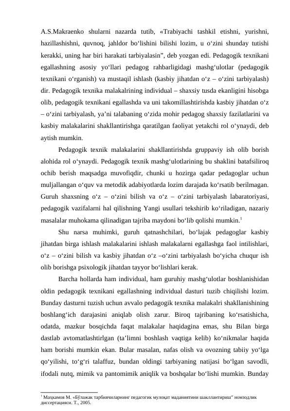 A.S.Makraenko  shularni  nazarda  tutib,  «Trabiyachi  tashkil  etishni,  yurishni,
hazillashishni, quvnoq, jahldor bo‘lishini bilishi lozim, u o‘zini shunday tutishi
kerakki, uning har biri harakati tarbiyalasin”, deb yozgan edi. Pedagogik texnikani
egallashning  asosiy  yo‘llari  pedagog  rahbarligidagi  mashg‘ulotlar  (pedagogik
texnikani o‘rganish) va mustaqil ishlash (kasbiy jihatdan o‘z – o‘zini tarbiyalash)
dir. Pedagogik texnika malakalrining individual – shaxsiy tusda ekanligini hisobga
olib, pedagogik texnikani egallashda va uni takomillashtirishda kasbiy jihatdan o‘z
– o‘zini tarbiyalash, ya’ni talabaning o‘zida mohir pedagog shaxsiy fazilatlarini va
kasbiy malakalarini shakllantirishga qaratilgan faoliyat yetakchi rol o‘ynaydi, deb
aytish mumkin.
Pedagogik texnik malakalarini shakllantirishda gruppaviy ish olib borish
alohida rol o‘ynaydi. Pedagogik texnik mashg‘ulotlarining bu shaklini batafsiliroq
ochib berish maqsadga muvofiqdir, chunki u hozirga qadar pedagoglar uchun
muljallangan o‘quv va metodik adabiyotlarda lozim darajada ko‘rsatib berilmagan.
Guruh shaxsning o‘z – o‘zini bilish va  o‘z – o‘zini tarbiyalash labaratoriyasi,
pedagogik vazifalarni hal qilishning Yangi usullari tekshirib ko‘riladigan, nazariy
masalalar muhokama qilinadigan tajriba maydoni bo‘lib qolishi mumkin.1
Shu  narsa  muhimki,  guruh  qatnashchilari,  bo‘lajak  pedagoglar  kasbiy
jihatdan birga ishlash malakalarini ishlash malakalarni egallashga faol intilishlari,
o‘z – o‘zini bilish va kasbiy jihatdan o‘z –o‘zini tarbiyalash bo‘yicha chuqur ish
olib borishga psixologik jihatdan tayyor bo‘lishlari kerak.
Barcha hollarda ham individual, ham guruhiy mashg‘ulotlar boshlanishidan
oldin pedagogik texnikani egallashning individual dasturi tuzib chiqilishi lozim.
Bunday dasturni tuzish uchun avvalo pedagogik texnika malakalri shakllanishining
boshlang‘ich  darajasini  aniqlab  olish  zarur.  Biroq  tajribaning  ko‘rsatishicha,
odatda,  mazkur  bosqichda  faqat  malakalar  haqidagina  emas,  shu  Bilan  birga
dastlab avtomatlashtirlgan (ta’limni boshlash vaqtiga kelib) ko‘nikmalar haqida
ham borishi mumkin ekan. Bular masalan, nafas olish va ovozning tabiiy yo‘lga
qo‘yilishi, to‘g‘ri talaffuz, bundan oldingi tarbiyaning natijasi bo‘lgan savodli,
ifodali nutq, mimik va pantomimik aniqlik va boshqalar bo‘lishi mumkin. Bunday
1 Маҳкамов М. «Бўлажак тарбиячиларнинг педагогик мулоқат маданиятини шакллантириш” номзодлик 
диссертацияси. Т., 2005.
