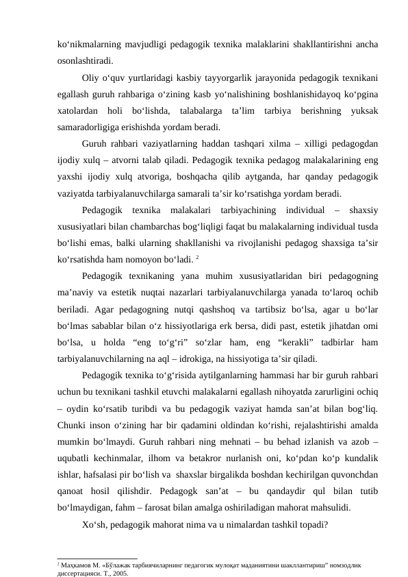 ko‘nikmalarning mavjudligi pedagogik texnika malaklarini shakllantirishni ancha
osonlashtiradi.
Oliy o‘quv yurtlaridagi kasbiy tayyorgarlik jarayonida pedagogik texnikani
egallash guruh rahbariga o‘zining kasb yo‘nalishining boshlanishidayoq ko‘pgina
xatolardan  holi  bo‘lishda,  talabalarga  ta’lim  tarbiya  berishning  yuksak
samaradorligiga erishishda yordam beradi.
Guruh rahbari vaziyatlarning haddan tashqari xilma – xilligi pedagogdan
ijodiy xulq – atvorni talab qiladi. Pedagogik texnika pedagog malakalarining eng
yaxshi  ijodiy  xulq  atvoriga, boshqacha  qilib aytganda, har  qanday  pedagogik
vaziyatda tarbiyalanuvchilarga samarali ta’sir ko‘rsatishga yordam beradi.
Pedagogik  texnika  malakalari  tarbiyachining  individual  –  shaxsiy
xususiyatlari bilan chambarchas bog‘liqligi faqat bu malakalarning individual tusda
bo‘lishi emas, balki ularning shakllanishi va rivojlanishi pedagog shaxsiga ta’sir
ko‘rsatishda ham nomoyon bo‘ladi. 2
Pedagogik  texnikaning  yana  muhim  xususiyatlaridan  biri  pedagogning
ma’naviy va estetik nuqtai nazarlari tarbiyalanuvchilarga yanada to‘laroq ochib
beriladi.  Agar  pedagogning  nutqi  qashshoq  va  tartibsiz  bo‘lsa,  agar  u  bo‘lar
bo‘lmas sabablar bilan o‘z hissiyotlariga erk bersa, didi past, estetik jihatdan omi
bo‘lsa,  u  holda  “eng  to‘g‘ri”  so‘zlar  ham,  eng  “kerakli”  tadbirlar  ham
tarbiyalanuvchilarning na aql – idrokiga, na hissiyotiga ta’sir qiladi.
Pedagogik texnika to‘g‘risida aytilganlarning hammasi har bir guruh rahbari
uchun bu texnikani tashkil etuvchi malakalarni egallash nihoyatda zarurligini ochiq
– oydin ko‘rsatib turibdi va bu pedagogik vaziyat hamda san’at bilan bog‘liq.
Chunki inson o‘zining har bir qadamini oldindan ko‘rishi, rejalashtirishi amalda
mumkin bo‘lmaydi. Guruh rahbari ning mehnati – bu behad izlanish va azob –
uqubatli kechinmalar, ilhom va betakror nurlanish oni, ko‘pdan ko‘p kundalik
ishlar, hafsalasi pir bo‘lish va  shaxslar birgalikda boshdan kechirilgan quvonchdan
qanoat  hosil  qilishdir.  Pedagogk  san’at  –  bu  qandaydir  qul  bilan  tutib
bo‘lmaydigan, fahm – farosat bilan amalga oshiriladigan mahorat mahsulidi.
Xo‘sh, pedagogik mahorat nima va u nimalardan tashkil topadi?
2 Маҳкамов М. «Бўлажак тарбиячиларнинг педагогик мулоқат маданиятини шакллантириш” номзодлик 
диссертацияси. Т., 2005.
