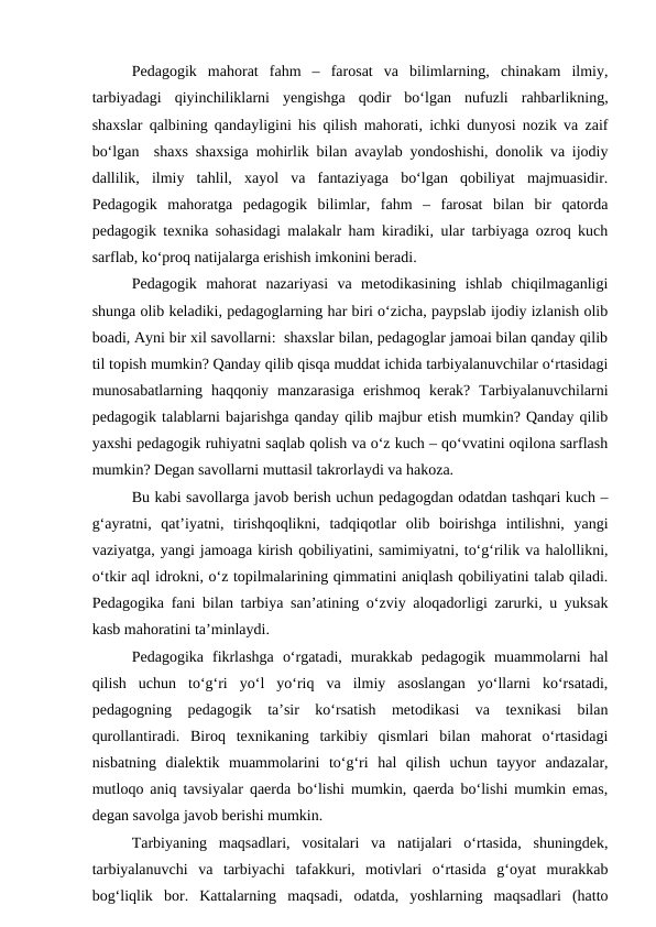 Pedagogik  mahorat  fahm  –  farosat  va  bilimlarning,  chinakam  ilmiy,
tarbiyadagi  qiyinchiliklarni  yengishga  qodir  bo‘lgan  nufuzli  rahbarlikning,
shaxslar qalbining qandayligini his qilish mahorati, ichki dunyosi nozik va zaif
bo‘lgan  shaxs shaxsiga mohirlik bilan avaylab yondoshishi, donolik va ijodiy
dallilik,  ilmiy  tahlil,  xayol  va  fantaziyaga  bo‘lgan  qobiliyat  majmuasidir.
Pedagogik  mahoratga  pedagogik  bilimlar,  fahm  –  farosat  bilan  bir  qatorda
pedagogik texnika sohasidagi malakalr ham kiradiki, ular tarbiyaga ozroq kuch
sarflab, ko‘proq natijalarga erishish imkonini beradi.
Pedagogik  mahorat  nazariyasi  va  metodikasining  ishlab  chiqilmaganligi
shunga olib keladiki, pedagoglarning har biri o‘zicha, paypslab ijodiy izlanish olib
boadi, Ayni bir xil savollarni:  shaxslar bilan, pedagoglar jamoai bilan qanday qilib
til topish mumkin? Qanday qilib qisqa muddat ichida tarbiyalanuvchilar o‘rtasidagi
munosabatlarning  haqqoniy  manzarasiga  erishmoq  kerak?  Tarbiyalanuvchilarni
pedagogik talablarni bajarishga qanday qilib majbur etish mumkin? Qanday qilib
yaxshi pedagogik ruhiyatni saqlab qolish va o‘z kuch – qo‘vvatini oqilona sarflash
mumkin? Degan savollarni muttasil takrorlaydi va hakoza.
Bu kabi savollarga javob berish uchun pedagogdan odatdan tashqari kuch –
g‘ayratni,  qat’iyatni,  tirishqoqlikni,  tadqiqotlar  olib  boirishga  intilishni,  yangi
vaziyatga, yangi jamoaga kirish qobiliyatini, samimiyatni, to‘g‘rilik va halollikni,
o‘tkir aql idrokni, o‘z topilmalarining qimmatini aniqlash qobiliyatini talab qiladi.
Pedagogika fani bilan tarbiya san’atining o‘zviy aloqadorligi zarurki, u yuksak
kasb mahoratini ta’minlaydi.
Pedagogika  fikrlashga  o‘rgatadi,  murakkab  pedagogik  muammolarni  hal
qilish  uchun  to‘g‘ri  yo‘l  yo‘riq  va  ilmiy  asoslangan  yo‘llarni  ko‘rsatadi,
pedagogning  pedagogik  ta’sir  ko‘rsatish  metodikasi  va  texnikasi  bilan
qurollantiradi.  Biroq  texnikaning  tarkibiy  qismlari  bilan  mahorat  o‘rtasidagi
nisbatning  dialektik  muammolarini  to‘g‘ri  hal  qilish  uchun  tayyor  andazalar,
mutloqo aniq tavsiyalar qaerda bo‘lishi mumkin, qaerda bo‘lishi mumkin emas,
degan savolga javob berishi mumkin.
Tarbiyaning  maqsadlari,  vositalari  va  natijalari  o‘rtasida,  shuningdek,
tarbiyalanuvchi  va  tarbiyachi  tafakkuri,  motivlari  o‘rtasida  g‘oyat  murakkab
bog‘liqlik  bor.  Kattalarning  maqsadi,  odatda,  yoshlarning  maqsadlari  (hatto
