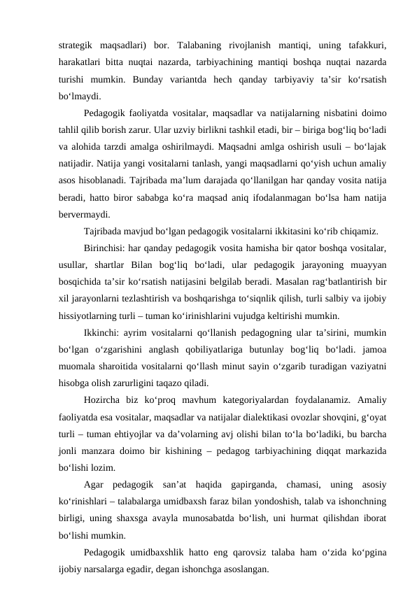 strategik  maqsadlari)  bor.  Talabaning  rivojlanish  mantiqi,  uning  tafakkuri,
harakatlari bitta nuqtai nazarda, tarbiyachining mantiqi boshqa nuqtai nazarda
turishi  mumkin.  Bunday  variantda  hech  qanday  tarbiyaviy  ta’sir  ko‘rsatish
bo‘lmaydi.
Pedagogik faoliyatda vositalar, maqsadlar va natijalarning nisbatini doimo
tahlil qilib borish zarur. Ular uzviy birlikni tashkil etadi, bir – biriga bog‘liq bo‘ladi
va alohida tarzdi amalga oshirilmaydi. Maqsadni amlga oshirish usuli – bo‘lajak
natijadir. Natija yangi vositalarni tanlash, yangi maqsadlarni qo‘yish uchun amaliy
asos hisoblanadi. Tajribada ma’lum darajada qo‘llanilgan har qanday vosita natija
beradi, hatto biror sababga ko‘ra maqsad aniq ifodalanmagan bo‘lsa ham natija
bervermaydi.
Tajribada mavjud bo‘lgan pedagogik vositalarni ikkitasini ko‘rib chiqamiz.
Birinchisi: har qanday pedagogik vosita hamisha bir qator boshqa vositalar,
usullar,  shartlar  Bilan  bog‘liq  bo‘ladi,  ular  pedagogik  jarayoning  muayyan
bosqichida ta’sir ko‘rsatish natijasini belgilab beradi. Masalan rag‘batlantirish bir
xil jarayonlarni tezlashtirish va boshqarishga to‘siqnlik qilish, turli salbiy va ijobiy
hissiyotlarning turli – tuman ko‘irinishlarini vujudga keltirishi mumkin.
Ikkinchi: ayrim vositalarni qo‘llanish pedagogning ular ta’sirini, mumkin
bo‘lgan  o‘zgarishini  anglash  qobiliyatlariga  butunlay  bog‘liq  bo‘ladi.  jamoa
muomala sharoitida vositalarni qo‘llash minut sayin o‘zgarib turadigan vaziyatni
hisobga olish zarurligini taqazo qiladi.
Hozircha  biz  ko‘proq  mavhum  kategoriyalardan  foydalanamiz.  Amaliy
faoliyatda esa vositalar, maqsadlar va natijalar dialektikasi ovozlar shovqini, g‘oyat
turli – tuman ehtiyojlar va da’volarning avj olishi bilan to‘la bo‘ladiki, bu barcha
jonli manzara doimo bir kishining – pedagog tarbiyachining diqqat markazida
bo‘lishi lozim.
Agar  pedagogik  san’at  haqida  gapirganda,  chamasi,  uning  asosiy
ko‘rinishlari – talabalarga umidbaxsh faraz bilan yondoshish, talab va ishonchning
birligi, uning shaxsga avayla munosabatda bo‘lish, uni hurmat qilishdan iborat
bo‘lishi mumkin.
Pedagogik umidbaxshlik hatto eng qarovsiz talaba ham o‘zida ko‘pgina
ijobiy narsalarga egadir, degan ishonchga asoslangan.
