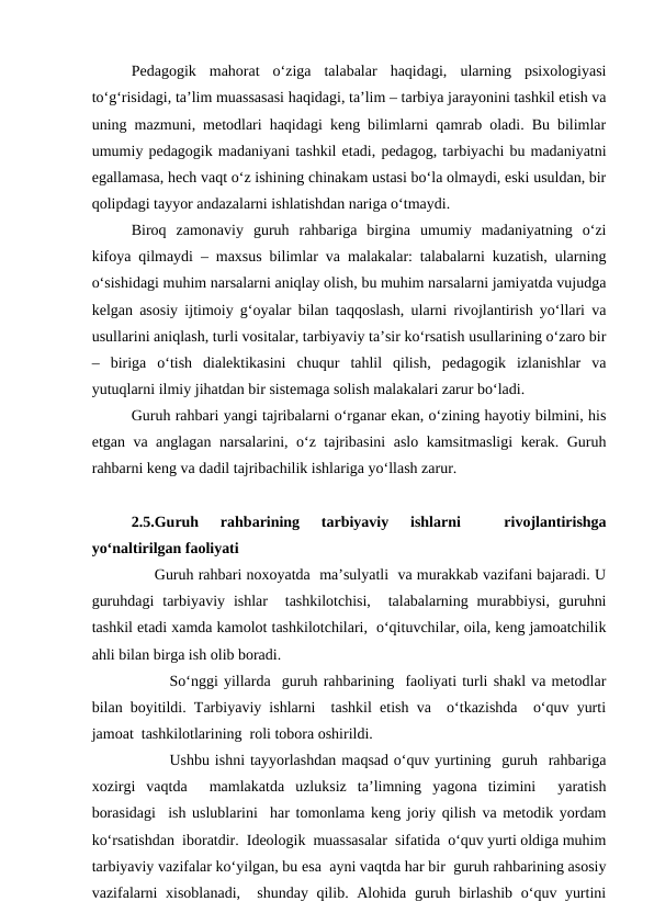 Pedagogik  mahorat  o‘ziga  talabalar  haqidagi,  ularning  psixologiyasi
to‘g‘risidagi, ta’lim muassasasi haqidagi, ta’lim – tarbiya jarayonini tashkil etish va
uning mazmuni, metodlari haqidagi keng bilimlarni qamrab oladi. Bu bilimlar
umumiy pedagogik madaniyani tashkil etadi, pedagog, tarbiyachi bu madaniyatni
egallamasa, hech vaqt o‘z ishining chinakam ustasi bo‘la olmaydi, eski usuldan, bir
qolipdagi tayyor andazalarni ishlatishdan nariga o‘tmaydi.
Biroq  zamonaviy  guruh  rahbariga  birgina  umumiy  madaniyatning  o‘zi
kifoya qilmaydi – maxsus bilimlar va malakalar: talabalarni kuzatish, ularning
o‘sishidagi muhim narsalarni aniqlay olish, bu muhim narsalarni jamiyatda vujudga
kelgan asosiy ijtimoiy g‘oyalar bilan taqqoslash, ularni rivojlantirish yo‘llari va
usullarini aniqlash, turli vositalar, tarbiyaviy ta’sir ko‘rsatish usullarining o‘zaro bir
–  biriga  o‘tish  dialektikasini  chuqur  tahlil  qilish,  pedagogik  izlanishlar  va
yutuqlarni ilmiy jihatdan bir sistemaga solish malakalari zarur bo‘ladi.
Guruh rahbari yangi tajribalarni o‘rganar ekan, o‘zining hayotiy bilmini, his
etgan va anglagan narsalarini, o‘z tajribasini aslo kamsitmasligi  kerak. Guruh
rahbarni keng va dadil tajribachilik ishlariga yo‘llash zarur.
2.5.Guruh  rahbarining  tarbiyaviy  ishlarni  
 rivojlantirishga
yo‘naltirilgan faoliyati
     Guruh rahbari noxoyatda  ma’sulyatli  va murakkab vazifani bajaradi. U
guruhdagi  tarbiyaviy  ishlar   tashkilotchisi,   talabalarning  murabbiysi,  guruhni
tashkil etadi xamda kamolot tashkilotchilari,  o‘qituvchilar, oila, keng jamoatchilik
ahli bilan birga ish olib boradi. 
So‘nggi yillarda  guruh rahbarining  faoliyati turli shakl va metodlar
bilan boyitildi. Tarbiyaviy ishlarni  tashkil etish va  o‘tkazishda  o‘quv yurti
jamoat  tashkilotlarining  roli tobora oshirildi. 
Ushbu ishni tayyorlashdan maqsad o‘quv yurtining  guruh  rahbariga
xozirgi  vaqtda   mamlakatda  uzluksiz  ta’limning  yagona  tizimini   yaratish
borasidagi  ish uslublarini  har tomonlama keng joriy qilish va metodik yordam
ko‘rsatishdan  iboratdir.  Ideologik  muassasalar  sifatida  o‘quv yurti oldiga muhim
tarbiyaviy vazifalar ko‘yilgan, bu esa  ayni vaqtda har bir  guruh rahbarining asosiy
vazifalarni  xisoblanadi,  shunday qilib. Alohida guruh birlashib  o‘quv yurtini
