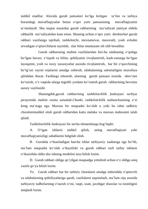 tashkil  etadilar.  Aloxida  guruh  jamoalari  ko‘lga  kiritgan   ta’lim  va  tarbiya
borasidagi  muvaffaqiyatlar  butun  o‘quv  yurti  jamoasining   muvaffaqiyatini
ta’minlaydi. Shu nuqtai nazardan guruh rahbarining  ma’suliyati jamiyat oldida
rahbarlik  ma’suliyatidan kam emas. Shuning uchun o‘quv yurti  direktorlari guruh
rahbari  vazifasiga  tajribali,  tashkilotchi,  mexnatsevar,  maxoratli,  yosh  avlodni
sevadigan o‘qituvchilarni tayinlab,  ular bilan muntazam ish olib boradilar.
Guruh rahbarining muhim vazifalaridan biri-bu talabaning o‘qishga
bo‘lgan havasi, e’tiqodi va bilim, qobilyatini rivojlantirish, kasb-xunarga bo‘lgan
layoqatini, yosh va ruxiy xususiyatlar asosida rivojlantirish,  har bir o‘quvchining
bo‘lg‘usi xayoti rejalarini amalga oshirish, talabalarning salomatligini muxofaza
qilishdan iborat. Faollarga ishonish, ularning  guruh jamoasi orasida  obro‘sini
ko‘tarish, o‘z vaqtida ularga tegishli yordam ko‘rsatish guruh  rahbarining bevosita
asosiy vazifasidir.
Shuningdek,guruh  rahbarining  tashkilotchilik  funksiyasi  tarbiya
jarayonida  muhim  vosita  sanaladi.Chunki,  tashkilotchilik tushunchasining  o‘zi
keng  ma’noga  ega.  Maxsus  bir  maqsadni  ko‘zlab  u  yoki  bu  ishni  tadbiriy
choralarnitashkil etish guruh rahbaridan katta malaka va maxsus mahoratni talab
qiladi.
Tashkilotchilik funksiyasi bir necha elementlarga bog‘liqdir:
A.  O‘tgan  ishlarni  tashkil  qilish,  uning  muvaffaqiyati  yoki
muvaffaqiyatsizligi sabablarini belgilab olish.
B.  Guruhda o‘tkaziladigan barcha ishlar tarbiyaviy xaakterga ega bo‘lib,
ma’lum  maqsadni  ko‘zlab  o‘tkazilishi  va  guruh  rahbari  turli  tarbiy  ishlarni
o‘tkazishda oldin shu ishning modelini tuza bilish lozim.
D.  Guruh rahbari oldiga qo‘yilgan maqsadga yetishish uchun o‘z oldiga aniq
vazifa qo‘ya bilish lozim.
Ye.   Guruh rahbari har bir tarbiriy choralarni amalga oshirishda o‘qituvchi
va talabalarning qobiiliyatlariga qarab, vazifalarni taqsimlash, ma’lum reja asosida
tarbiyaviy tadbirlarning o‘tazish o‘rni, vaqti, soati, javobgar shaxslar va tizimligini
aniqlash lozim.
