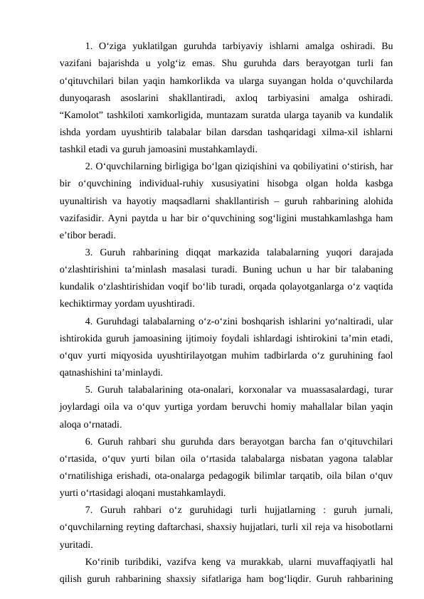 1.  O‘ziga  yuklatilgan  guruhda  tarbiyaviy  ishlarni  amalga  oshiradi.  Bu
vazifani  bajarishda  u  yolg‘iz  emas.  Shu  guruhda  dars  berayotgan  turli  fan
o‘qituvchilari bilan yaqin hamkorlikda va ularga suyangan holda o‘quvchilarda
dunyoqarash  asoslarini  shakllantiradi,  axloq  tarbiyasini  amalga  oshiradi.
“Kamolot” tashkiloti xamkorligida, muntazam suratda ularga tayanib va kundalik
ishda yordam uyushtirib talabalar bilan darsdan tashqaridagi xilma-xil ishlarni
tashkil etadi va guruh jamoasini mustahkamlaydi.
2. O‘quvchilarning birligiga bo‘lgan qiziqishini va qobiliyatini o‘stirish, har
bir  o‘quvchining  individual-ruhiy  xususiyatini  hisobga  olgan  holda  kasbga
uyunaltirish va hayotiy maqsadlarni shakllantirish – guruh rahbarining alohida
vazifasidir. Ayni paytda u har bir o‘quvchining sog‘ligini mustahkamlashga ham
e’tibor beradi.
3.  Guruh  rahbarining  diqqat  markazida  talabalarning  yuqori  darajada
o‘zlashtirishini  ta’minlash masalasi  turadi. Buning uchun u har bir talabaning
kundalik o‘zlashtirishidan voqif bo‘lib turadi, orqada qolayotganlarga o‘z vaqtida
kechiktirmay yordam uyushtiradi.
4. Guruhdagi talabalarning o‘z-o‘zini boshqarish ishlarini yo‘naltiradi, ular
ishtirokida guruh jamoasining ijtimoiy foydali ishlardagi ishtirokini ta’min etadi,
o‘quv yurti miqyosida uyushtirilayotgan muhim tadbirlarda o‘z guruhining faol
qatnashishini ta’minlaydi.
5. Guruh talabalarining ota-onalari, korxonalar va muassasalardagi, turar
joylardagi oila va o‘quv yurtiga yordam beruvchi homiy mahallalar bilan yaqin
aloqa o‘rnatadi.
6. Guruh rahbari shu guruhda dars berayotgan barcha fan o‘qituvchilari
o‘rtasida, o‘quv yurti bilan oila o‘rtasida talabalarga nisbatan yagona talablar
o‘rnatilishiga erishadi, ota-onalarga pedagogik bilimlar tarqatib, oila bilan o‘quv
yurti o‘rtasidagi aloqani mustahkamlaydi.
7.  Guruh  rahbari  o‘z  guruhidagi  turli  hujjatlarning  :  guruh  jurnali,
o‘quvchilarning reyting daftarchasi, shaxsiy hujjatlari, turli xil reja va hisobotlarni
yuritadi.
Ko‘rinib turibdiki, vazifva keng va murakkab, ularni muvaffaqiyatli hal
qilish guruh rahbarining shaxsiy sifatlariga ham bog‘liqdir. Guruh rahbarining
