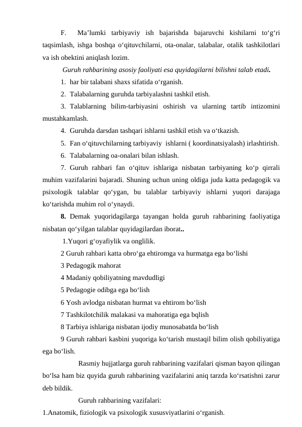 F.   Ma’lumki  tarbiyaviy  ish  bajarishda  bajaruvchi  kishilarni  to‘g‘ri
taqsimlash, ishga boshqa o‘qituvchilarni, ota-onalar, talabalar, otalik tashkilotlari
va ish obektini aniqlash lozim.
 Guruh rahbarining asosiy faoliyati esa quyidagilarni bilishni talab etadi.
1. har bir talabani shaxs sifatida o‘rganish.
2. Talabalarning guruhda tarbiyalashni tashkil etish.
3. Talablarning  bilim-tarbiyasini  oshirish  va  ularning  tartib  intizomini
mustahkamlash.
4. Guruhda darsdan tashqari ishlarni tashkil etish va o‘tkazish.
5. Fan o‘qituvchilarning tarbiyaviy  ishlarni ( koordinatsiyalash) irlashtirish.
6. Talabalarning oa-onalari bilan ishlash.
7. Guruh  rahbari  fan o‘qituv ishlariga  nisbatan  tarbiyaning  ko‘p qirrali
muhim vazifalarini bajaradi. Shuning uchun uning oldiga juda katta pedagogik va
psixologik  talablar  qo‘ygan,  bu  talablar  tarbiyaviy  ishlarni  yuqori  darajaga
ko‘tarishda muhim rol o‘ynaydi.
8. Demak  yuqoridagilarga  tayangan  holda  guruh  rahbarining  faoliyatiga
nisbatan qo‘yilgan talablar quyidagilardan iborat..
 1.Yuqori g‘oyafiylik va onglilik.
2 Guruh rahbari katta obro‘ga ehtiromga va hurmatga ega bo‘lishi 
3 Pedagogik mahorat
4 Madaniy qobiliyatning mavdudligi 
5 Pedagogie odibga ega bo‘lish
6 Yosh avlodga nisbatan hurmat va ehtirom bo‘lish 
7 Tashkilotchilik malakasi va mahoratiga ega bqlish 
8 Tarbiya ishlariga nisbatan ijodiy munosabatda bo‘lish
9 Guruh rahbari kasbini yuqoriga ko‘tarish mustaqil bilim olish qobiliyatiga
ega bo‘lish.
Rasmiy hujjatlarga guruh rahbarining vazifalari qisman bayon qilingan
bo‘lsa ham biz quyida guruh rahbarining vazifalarini aniq tarzda ko‘rsatishni zarur
deb bildik.
Guruh rahbarining vazifalari:
1.Anatomik, fiziologik va psixologik xususviyatlarini o‘rganish.
