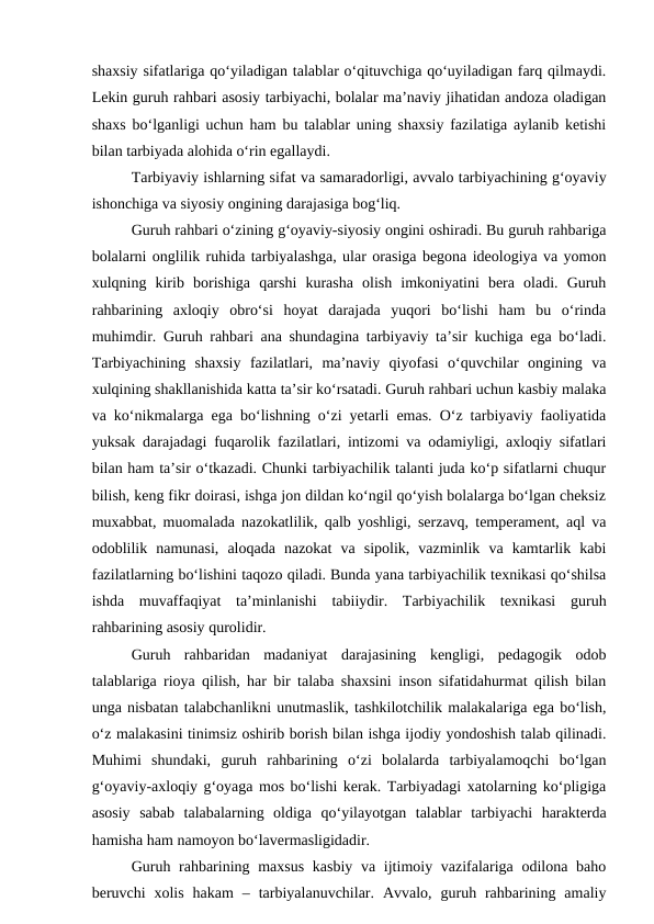 shaxsiy sifatlariga qo‘yiladigan talablar o‘qituvchiga qo‘uyiladigan farq qilmaydi.
Lekin guruh rahbari asosiy tarbiyachi, bolalar ma’naviy jihatidan andoza oladigan
shaxs bo‘lganligi uchun ham bu talablar uning shaxsiy fazilatiga aylanib ketishi
bilan tarbiyada alohida o‘rin egallaydi.
Tarbiyaviy ishlarning sifat va samaradorligi, avvalo tarbiyachining g‘oyaviy
ishonchiga va siyosiy ongining darajasiga bog‘liq.
Guruh rahbari o‘zining g‘oyaviy-siyosiy ongini oshiradi. Bu guruh rahbariga
bolalarni onglilik ruhida tarbiyalashga, ular orasiga begona ideologiya va yomon
xulqning  kirib  borishiga  qarshi  kurasha  olish  imkoniyatini  bera  oladi.  Guruh
rahbarining  axloqiy  obro‘si  hoyat  darajada  yuqori  bo‘lishi  ham  bu  o‘rinda
muhimdir. Guruh rahbari ana shundagina tarbiyaviy ta’sir kuchiga ega bo‘ladi.
Tarbiyachining  shaxsiy  fazilatlari,  ma’naviy  qiyofasi  o‘quvchilar  ongining  va
xulqining shakllanishida katta ta’sir ko‘rsatadi. Guruh rahbari uchun kasbiy malaka
va ko‘nikmalarga ega bo‘lishning o‘zi yetarli emas. O‘z tarbiyaviy faoliyatida
yuksak darajadagi fuqarolik fazilatlari, intizomi va odamiyligi, axloqiy sifatlari
bilan ham ta’sir o‘tkazadi. Chunki tarbiyachilik talanti juda ko‘p sifatlarni chuqur
bilish, keng fikr doirasi, ishga jon dildan ko‘ngil qo‘yish bolalarga bo‘lgan cheksiz
muxabbat, muomalada nazokatlilik, qalb yoshligi, serzavq, temperament, aql va
odoblilik  namunasi,  aloqada  nazokat  va  sipolik,  vazminlik  va  kamtarlik  kabi
fazilatlarning bo‘lishini taqozo qiladi. Bunda yana tarbiyachilik texnikasi qo‘shilsa
ishda  muvaffaqiyat  ta’minlanishi  tabiiydir.  Tarbiyachilik  texnikasi  guruh
rahbarining asosiy qurolidir.
Guruh  rahbaridan  madaniyat  darajasining  kengligi,  pedagogik  odob
talablariga rioya qilish, har bir talaba shaxsini inson sifatidahurmat qilish bilan
unga nisbatan talabchanlikni unutmaslik, tashkilotchilik malakalariga ega bo‘lish,
o‘z malakasini tinimsiz oshirib borish bilan ishga ijodiy yondoshish talab qilinadi.
Muhimi  shundaki,  guruh  rahbarining  o‘zi  bolalarda  tarbiyalamoqchi  bo‘lgan
g‘oyaviy-axloqiy g‘oyaga mos bo‘lishi kerak. Tarbiyadagi xatolarning ko‘pligiga
asosiy  sabab  talabalarning  oldiga  qo‘yilayotgan  talablar  tarbiyachi  harakterda
hamisha ham namoyon bo‘lavermasligidadir.
Guruh rahbarining maxsus kasbiy va ijtimoiy vazifalariga odilona baho
beruvchi  xolis  hakam  –  tarbiyalanuvchilar.  Avvalo,  guruh  rahbarining  amaliy
