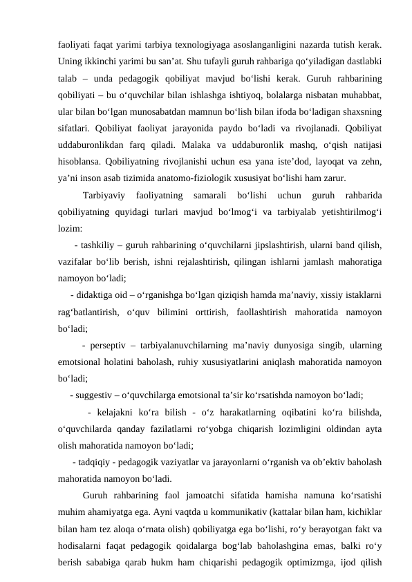 faoliyati faqat yarimi tarbiya texnologiyaga asoslanganligini nazarda tutish kerak.
Uning ikkinchi yarimi bu san’at. Shu tufayli guruh rahbariga qo‘yiladigan dastlabki
talab  –  unda  pedagogik  qobiliyat  mavjud  bo‘lishi  kerak.  Guruh  rahbarining
qobiliyati – bu o‘quvchilar bilan ishlashga ishtiyoq, bolalarga nisbatan muhabbat,
ular bilan bo‘lgan munosabatdan mamnun bo‘lish bilan ifoda bo‘ladigan shaxsning
sifatlari.  Qobiliyat  faoliyat  jarayonida  paydo  bo‘ladi  va  rivojlanadi.  Qobiliyat
uddaburonlikdan  farq  qiladi.  Malaka  va  uddaburonlik  mashq,  o‘qish  natijasi
hisoblansa. Qobiliyatning rivojlanishi uchun esa yana iste’dod, layoqat va zehn,
ya’ni inson asab tizimida anatomo-fiziologik xususiyat bo‘lishi ham zarur.
Tarbiyaviy  faoliyatning  samarali  bo‘lishi  uchun  guruh  rahbarida
qobiliyatning  quyidagi  turlari  mavjud  bo‘lmog‘i  va  tarbiyalab  yetishtirilmog‘i
lozim:
     - tashkiliy – guruh rahbarining o‘quvchilarni jipslashtirish, ularni band qilish,
vazifalar bo‘lib berish, ishni rejalashtirish, qilingan ishlarni jamlash mahoratiga
namoyon bo‘ladi;
     - didaktiga oid – o‘rganishga bo‘lgan qiziqish hamda ma’naviy, xissiy istaklarni
rag‘batlantirish,  o‘quv  bilimini  orttirish,  faollashtirish  mahoratida  namoyon
bo‘ladi;
     - perseptiv – tarbiyalanuvchilarning ma’naviy dunyosiga singib, ularning
emotsional holatini baholash, ruhiy xususiyatlarini aniqlash mahoratida namoyon
bo‘ladi;
     - suggestiv – o‘quvchilarga emotsional ta’sir ko‘rsatishda namoyon bo‘ladi;
     -  kelajakni  ko‘ra  bilish  -  o‘z  harakatlarning  oqibatini  ko‘ra  bilishda,
o‘quvchilarda  qanday  fazilatlarni  ro‘yobga  chiqarish  lozimligini  oldindan  ayta
olish mahoratida namoyon bo‘ladi;
      - tadqiqiy - pedagogik vaziyatlar va jarayonlarni o‘rganish va ob’ektiv baholash
mahoratida namoyon bo‘ladi.
Guruh  rahbarining  faol  jamoatchi  sifatida  hamisha  namuna  ko‘rsatishi
muhim ahamiyatga ega. Ayni vaqtda u kommunikativ (kattalar bilan ham, kichiklar
bilan ham tez aloqa o‘rnata olish) qobiliyatga ega bo‘lishi, ro‘y berayotgan fakt va
hodisalarni faqat  pedagogik qoidalarga bog‘lab baholashgina emas,  balki ro‘y
berish sababiga qarab hukm ham chiqarishi pedagogik optimizmga, ijod qilish
