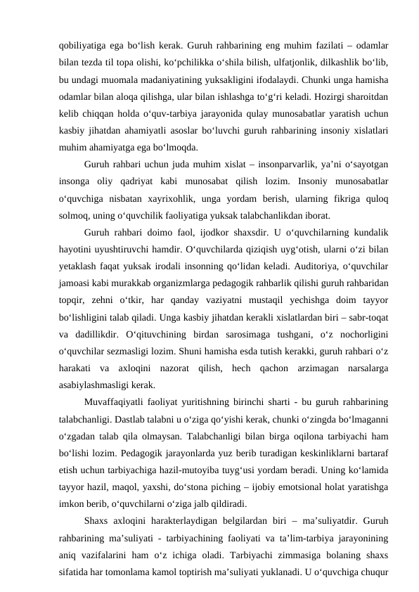 qobiliyatiga ega bo‘lish kerak. Guruh rahbarining eng muhim fazilati – odamlar
bilan tezda til topa olishi, ko‘pchilikka o‘shila bilish, ulfatjonlik, dilkashlik bo‘lib,
bu undagi muomala madaniyatining yuksakligini ifodalaydi. Chunki unga hamisha
odamlar bilan aloqa qilishga, ular bilan ishlashga to‘g‘ri keladi. Hozirgi sharoitdan
kelib chiqqan holda o‘quv-tarbiya jarayonida qulay munosabatlar yaratish uchun
kasbiy jihatdan ahamiyatli asoslar bo‘luvchi guruh rahbarining insoniy xislatlari
muhim ahamiyatga ega bo‘lmoqda.
Guruh rahbari uchun juda muhim xislat – insonparvarlik, ya’ni o‘sayotgan
insonga  oliy  qadriyat  kabi  munosabat  qilish  lozim.  Insoniy  munosabatlar
o‘quvchiga  nisbatan  xayrixohlik,  unga  yordam  berish,  ularning  fikriga  quloq
solmoq, uning o‘quvchilik faoliyatiga yuksak talabchanlikdan iborat.
Guruh rahbari doimo faol, ijodkor shaxsdir. U o‘quvchilarning kundalik
hayotini uyushtiruvchi hamdir. O‘quvchilarda qiziqish uyg‘otish, ularni o‘zi bilan
yetaklash faqat yuksak irodali insonning qo‘lidan keladi. Auditoriya, o‘quvchilar
jamoasi kabi murakkab organizmlarga pedagogik rahbarlik qilishi guruh rahbaridan
topqir,  zehni  o‘tkir,  har  qanday  vaziyatni  mustaqil  yechishga  doim  tayyor
bo‘lishligini talab qiladi. Unga kasbiy jihatdan kerakli xislatlardan biri – sabr-toqat
va  dadillikdir.  O‘qituvchining  birdan  sarosimaga  tushgani,  o‘z  nochorligini
o‘quvchilar sezmasligi lozim. Shuni hamisha esda tutish kerakki, guruh rahbari o‘z
harakati  va  axloqini  nazorat  qilish,  hech  qachon  arzimagan  narsalarga
asabiylashmasligi kerak.
Muvaffaqiyatli faoliyat yuritishning birinchi sharti - bu guruh rahbarining
talabchanligi. Dastlab talabni u o‘ziga qo‘yishi kerak, chunki o‘zingda bo‘lmaganni
o‘zgadan talab qila olmaysan. Talabchanligi bilan birga oqilona tarbiyachi ham
bo‘lishi lozim. Pedagogik jarayonlarda yuz berib turadigan keskinliklarni bartaraf
etish uchun tarbiyachiga hazil-mutoyiba tuyg‘usi yordam beradi. Uning ko‘lamida
tayyor hazil, maqol, yaxshi, do‘stona piching – ijobiy emotsional holat yaratishga
imkon berib, o‘quvchilarni o‘ziga jalb qildiradi.
Shaxs  axloqini  harakterlaydigan  belgilardan  biri  –  ma’suliyatdir.  Guruh
rahbarining ma’suliyati - tarbiyachining faoliyati va ta’lim-tarbiya jarayonining
aniq  vazifalarini  ham  o‘z  ichiga  oladi.  Tarbiyachi  zimmasiga  bolaning  shaxs
sifatida har tomonlama kamol toptirish ma’suliyati yuklanadi. U o‘quvchiga chuqur
