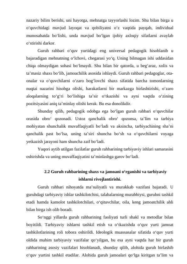 nazariy bilim berishi, uni hayotga, mehnatga tayyorlashi lozim. Shu bilan birga u
o‘quvchidagi  mavjud  layoqat  va  qobiliyatni  o‘z  vaqtida  payqab,  individual
munosabatda  bo‘lishi,  unda  mavjud  bo‘lgan  ijobiy  axloqiy  sifatlarni  avaylab
o‘stirishi darkor.
Guruh  rahbari  o‘quv  yurtidagi  eng  universal  pedagogik  hisoblanib  u
bajaradigan mehnatning o‘lchovi, chegarasi yo‘q. Uning bilmagan ishi uddasidan
chiqa olmaydigan sohasi bo‘lmaydi. Shu bilan bir qatorda, u beg‘araz, xolis va
ta’masiz shaxs bo‘lib, jamoachilik asosida ishlaydi. Guruh rahbari pedagoglar, ota-
onalar  va  o‘quvchilarni  o‘zaro  bog‘lovchi  shaxs  sifatida  barcha  tomonlarning
nuqtai  nazarini  hisobga  olishi,  harakatlarni  bir  markazga  birlashtirishi,  o‘zaro
aloqalarning  to‘g‘ri  bo‘lishiga  ta’sir  o‘tkazishi  va  ayni  vaqtda  o‘zining
pozitsiyasini aniq ta’minlay olishi kerak. Bu esa donolikdir.
Shunday qilib, pedagogik odobga ega bo‘lgan guruh rahbari o‘quvchilar
orasida  obro‘  qozonadi.  Ustoz  qanchalik  obro‘  qozonsa,  ta’lim  va  tarbiya
mohiyatan shunchalik muvaffaqiyatli bo‘ladi va aksincha, tarbiyachining sha’ni
qanchalik  past  bo‘lsa,  uning  ta’siri  shuncha  bo‘sh  va  o‘quvchilarni  voyaga
yetkazish jarayoni ham shuncha zaif bo‘ladi.
Yuqori aytib utilgan fazilatlar guruh rahbarining tarbiyaviy ishlari samarasini
oshirishda va uning muvaffaqiyatini ta’minlashga garov bo‘ladi. 
2.2 Guruh rahbarining shaxs va jamoani o‘rganishi va tarbiyaviy
ishlarni rivojlantirishi.
Guruh  rahbari  nihoyatda  ma’suliyatli  va  murakkab  vazifani  bajaradi.  U
guruhdagi tarbiyaviy ishlar tashkilotchisi, talabalarning murabbiysi, guruhni tashkil
etadi hamda kamolot tashkilotchilari, o‘qituvchilar, oila, keng jamoatchilik ahli
bilan birga ish olib boradi.
So‘nggi yillarda guruh rahbarining faoliyati turli shakl va metodlar bilan
boyitildi.  Tarbiyaviy  ishlarni  tashkil  etish  va  o‘tkazishda  o‘quv  yurti  jamoat
tashkilotlarining roli tobora oshirildi. Ideologik muassasalar sifatida o‘quv yurti
oldida muhim tarbiyaviy vazifalar qo‘yilgan, bu esa ayni vaqtda har bir guruh
rahbarining asosiy vazifalari hisoblanadi, shunday qilib, alohida guruh birlashib
o‘quv yurtini tashkil etadilar. Alohida guruh jamoalari qo‘lga kiritgan ta’lim va
