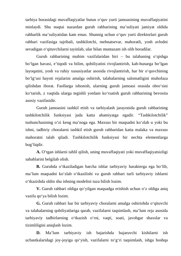 tarbiya borasidagi muvaffaqiyatlar butun o‘quv yurti jamoasining muvaffaqiyatini
minlaydi.  Shu  nuqtai  nazardan  guruh  rahbarining  ma’suliyati  jamiyat  oldida
rahbarlik ma’suliyatidan kam emas. Shunnig uchun o‘quv yurti direktorlari guruh
rahbari  vazifasiga  tajribali,  tashkilotchi,  mehnatsevar,  mahoratli,  yosh  avlodni
sevadigan o‘qituvchilarni tayinlab, ular bilan muntazam ish olib boradilar.
Guruh  rahbarining  muhim  vazifalaridan  biri  –  bu  talabaning  o‘qishga
bo‘lgan havasi, e’tiqodi va bilim, qobiliyatini rivojlantirish, kab-hunarga bo‘lgan
layoqatini, yosh va ruhiy xususiyatlar asosida rivojlantirish, har bir o‘quvchining
bo‘lg‘usi hayoti rejalarini amalga oshirish, talabalarning salomatligini muhofaza
qilishdan  iborat.  Faollarga  ishonish,  ularning  guruh  jamoasi  orasida  obro‘sini
ko‘tarish, z vaqtida ularga tegishli yordam ko‘rsatish guruh rahbarining bevosita
asosiy vazifasidir.
Guruh jamoasini tashkil etish va tarbiyalash jarayonida guruh rahbarining
tashkilotchilik  funksiyasi  juda  katta  ahamiyatga  egadir.  “Tashkilotchilik”
tushunchasining o‘zi keng ma’noga ega. Maxsus bir maqsadni ko‘zlab u yoki bu
ishni, tadbiriy choralarni tashkil etish guruh rahbaridan katta malaka va maxsus
mahoratni  talab  qiladi.  Tashkilotchilik  funksiyasi  bir  nechta  elementlarga
bog‘liqdir.
A. O‘tgan ishlarni tahlil qilish, uning muvaffaqiyati yoki muvaffaqiyatsizligi
sabablarini belgilab olish.
B. Guruhda o‘tkaziladigan barcha ishlar tarbiyaviy harakterga ega bo‘lib,
ma’lum maqsadni ko‘zlab o‘tkazilishi va guruh rahbari turli tarbiyaviy ishlarni
o‘tkazishda oldin shu ishning modelini tuza bilish lozim.
V. Guruh rahbari oldiga qo‘yilgan maqsadga erishish uchun o‘z oldiga aniq
vazifa qo‘ya bilish lozim.
G. Guruh rahbari har bir tarbiyaviy choralarni amalga oshirishda o‘qituvchi
va talabalarning qobiliyatlariga qarab, vazifalarni taqsimlash, ma’lum reja asosida
tarbiyaviy  tadbirlarning  o‘tkazish  o‘rni,  vaqti,  soati,  javobgar  shaxslar  va
tizimliligini aniqlash lozim.
D.
 Ma’lum  tarbiyaviy  ish  bajarishda  bajaruvchi  kishilarni  ish
uchastkalaridagi joy-joyiga qo‘yish, vazifalarni to‘g‘ri taqsimlash, ishga boshqa
