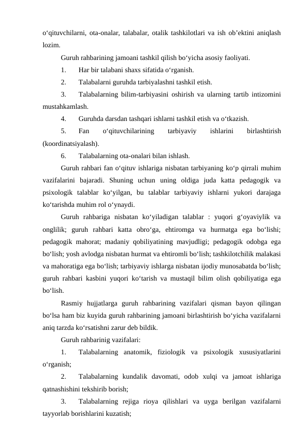 o‘qituvchilarni, ota-onalar, talabalar, otalik tashkilotlari va ish ob’ektini aniqlash
lozim.
Guruh rahbarining jamoani tashkil qilish bo‘yicha asosiy faoliyati.
1.
Har bir talabani shaxs sifatida o‘rganish.
2.
Talabalarni guruhda tarbiyalashni tashkil etish.
3.
Talabalarning bilim-tarbiyasini oshirish va ularning tartib intizomini
mustahkamlash.
4.
Guruhda darsdan tashqari ishlarni tashkil etish va o‘tkazish.
5.
Fan
 
o‘qituvchilarining
 
tarbiyaviy
 
ishlarini
 
birlashtirish
(koordinatsiyalash).
6.
Talabalarning ota-onalari bilan ishlash.
Guruh rahbari fan o‘qituv ishlariga nisbatan tarbiyaning ko‘p qirrali muhim
vazifalarini  bajaradi.  Shuning  uchun  uning  oldiga  juda  katta  pedagogik  va
psixologik  talablar  ko‘yilgan,  bu  talablar  tarbiyaviy  ishlarni  yukori  darajaga
ko‘tarishda muhim rol o‘ynaydi.
Guruh  rahbariga  nisbatan  ko‘yiladigan  talablar  :  yuqori  g‘oyaviylik  va
onglilik;  guruh  rahbari  katta  obro‘ga,  ehtiromga  va  hurmatga  ega  bo‘lishi;
pedagogik mahorat; madaniy qobiliyatining mavjudligi; pedagogik odobga ega
bo‘lish; yosh avlodga nisbatan hurmat va ehtiromli bo‘lish; tashkilotchilik malakasi
va mahoratiga ega bo‘lish; tarbiyaviy ishlarga nisbatan ijodiy munosabatda bo‘lish;
guruh rahbari kasbini yuqori ko‘tarish va mustaqil bilim olish qobiliyatiga ega
bo‘lish.
Rasmiy  hujjatlarga  guruh  rahbarining  vazifalari  qisman  bayon  qilingan
bo‘lsa ham biz kuyida guruh rahbarining jamoani birlashtirish bo‘yicha vazifalarni
aniq tarzda ko‘rsatishni zarur deb bildik.
Guruh rahbarinig vazifalari:
1.
Talabalarning  anatomik,  fiziologik  va  psixologik  xususiyatlarini
o‘rganish;
2.
Talabalarning  kundalik  davomati,  odob  xulqi  va  jamoat  ishlariga
qatnashishini tekshirib borish;
3.
Talabalarning  rejiga  rioya  qilishlari  va  uyga  berilgan  vazifalarni
tayyorlab borishlarini kuzatish;
