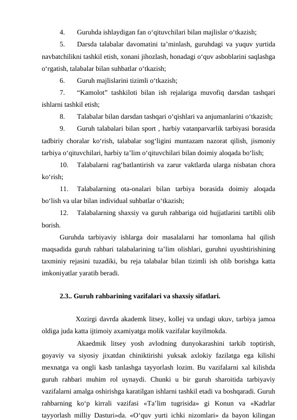 4.
Guruhda ishlaydigan fan o‘qituvchilari bilan majlislar o‘tkazish;
5.
Darsda talabalar davomatini ta’minlash, guruhdagi va yuquv yurtida
navbatchilikni tashkil etish, xonani jihozlash, honadagi o‘quv asboblarini saqlashga
o‘rgatish, talabalar bilan suhbatlar o‘tkazish;
6.
Guruh majlislarini tizimli o‘tkazish;
7.
“Kamolot” tashkiloti bilan ish rejalariga muvofiq darsdan tashqari
ishlarni tashkil etish;
8.
Talabalar bilan darsdan tashqari o‘qishlari va anjumanlarini o‘tkazish;
9.
Guruh talabalari bilan sport , harbiy vatanparvarlik tarbiyasi borasida
tadbiriy choralar ko‘rish, talabalar sog‘ligini muntazam nazorat qilish, jismoniy
tarbiya o‘qituvchilari, harbiy ta’lim o‘qituvchilari bilan doimiy aloqada bo‘lish;
10.
Talabalarni rag‘batlantirish va zarur vaktlarda ularga nisbatan chora
ko‘rish;
11.
Talabalarning  ota-onalari  bilan  tarbiya  borasida  doimiy  aloqada
bo‘lish va ular bilan individual suhbatlar o‘tkazish;
12.
Talabalarning shaxsiy va guruh rahbariga oid hujjatlarini tartibli olib
borish.
Guruhda  tarbiyaviy  ishlarga  doir  masalalarni  har  tomonlama  hal  qilish
maqsadida guruh rahbari talabalarining ta’lim olishlari, guruhni uyushtirishining
taxminiy rejasini tuzadiki, bu reja talabalar bilan tizimli ish olib borishga katta
imkoniyatlar yaratib beradi.
  
2.3.. Guruh rahbarining vazifalari va shaxsiy sifatlari.
 
      Xozirgi davrda akademk litsey, kollej va undagi ukuv, tarbiya jamoa
oldiga juda katta ijtimoiy axamiyatga molik vazifalar kuyilmokda.
Akaedmik  litsey  yosh  avlodning  dunyokarashini  tarkib  toptirish,
goyaviy  va  siyosiy  jixatdan  chiniktirishi  yuksak  axlokiy  fazilatga  ega  kilishi
mexnatga va ongli kasb tanlashga tayyorlash lozim. Bu vazifalarni xal kilishda
guruh  rahbari  muhim  rol  uynaydi.  Chunki  u  bir  guruh  sharoitida  tarbiyaviy
vazifalarni amalga oshirishga karatilgan ishlarni tashkil etadi va boshqaradi. Guruh
rahbarning  ko‘p  kirrali  vazifasi  «Ta’lim  tugrisida»  gi  Konun  va  «Kadrlar
tayyorlash milliy Dasturi»da. «O‘quv yurti ichki nizomlari» da bayon kilingan
