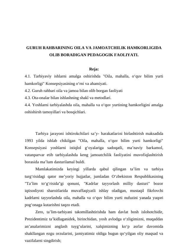 GURUH RAHBARINING OILA VA JAMOATCHILIK HAMKORLIGIDA
OLIB BORADIGAN PEDAGOGIK FAOLIYATI.
Reja:
4.1. Tarbiyaviy  ishlarni  amalga  oshirishda  "Oila,  mahalla,  o‘quv  bilim  yurti
hamkorligi" Konsepsiyasining o‘rni va ahamiyati.
4.2. Guruh rahbari oila va jamoa bilan olib borgan faoliyati
4.3. Ota-onalar bilan ishlashning shakl va metodlari. 
4.4. Yoshlarni tarbiyalashda oila, mahalla va o‘quv yurtining hamkorligini amalga
oshishirsh tamoyillari va bosqichlari.
Tarbiya jarayoni ishtirokchilari sa’y- harakatlarini birlashtirish maksadida
1993  yilda  ishlab  chikilgan  "Oila,  mahalla,  o‘quv  bilim  yurti  hamkorligi"
Konsepsiyasi  yoshlarni  istiqlol  g‘oyalariga  sadoqatli,  ma’naviy  barkamol,
vatanparvar  etib  tarbiyalashda  keng  jamoatchilik  faoliyatini  muvofiqlashtirish
borasida ma’lum dasturilamal buldi.
Mamlakatimizda  keyingi  yillarda  qabul  qilingan  ta’lim  va  tarbiya
turg‘risidagi  qator  me’yoriy  hujjatlar,  jumladan  O‘zbekiston  Respublikasining
"Ta’lim  to‘g‘risida"gi  qonuni,  "Kadrlar  tayyorlash  milliy  dasturi"  bozor
iqtisodiyoti  sharoitlarida  muvaffaqiyatli  ishlay  oladigan,  mustaqil  fikrlovchi
kadrlarni tayyorlashda oila, mahalla va  o‘quv bilim yurti nufuzini yanada yuqori
pog‘onaga kutarishni taqzo etadi.
Zero,  ta’lim-tarbiyani  takomillashtirishda  ham  davlat  bosh  islohotchidir,
Prezidentimiz ta’kidlaganidek, birinchidan, yosh avlodga o‘zligimizni, muqaddas
an’analarimizni  anglash  tuyg‘ularini,  xalqimizning  ko‘p  asrlar  davomida
shakllangan ezgu orzularini, jamiyatimiz oldiga bugun qo‘yilgan oliy maqsad va
vazifalarni singdirish;
