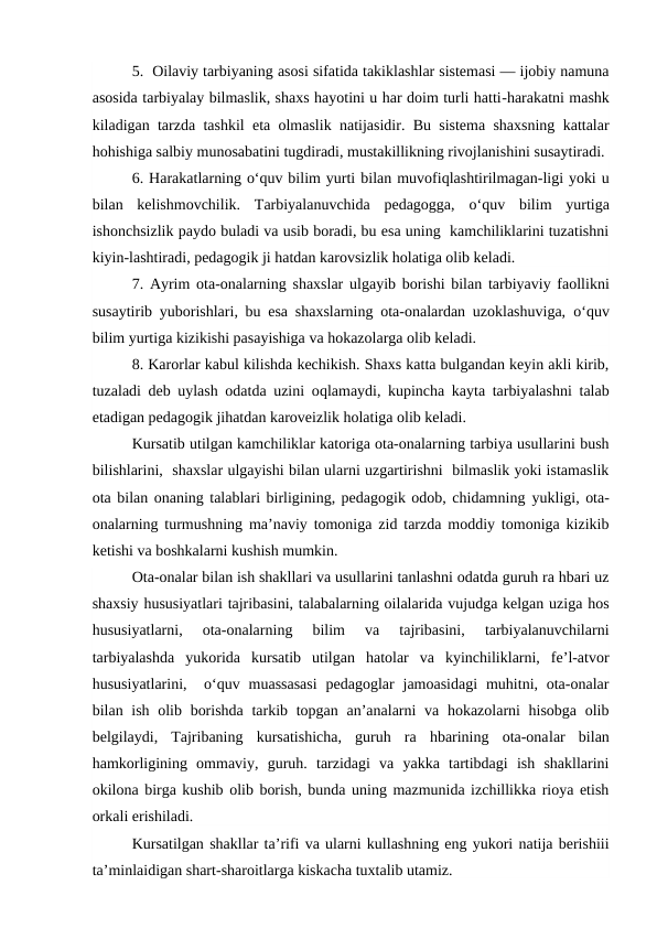 5.  Oilaviy tarbiyaning asosi sifatida takiklashlar sistemasi — ijobiy namuna
asosida tarbiyalay bilmaslik, shaxs hayotini u har doim turli hatti-harakatni mashk
kiladigan tarzda tashkil eta olmaslik natijasidir. Bu sistema shaxsning kattalar
hohishiga salbiy munosabatini tugdiradi, mustakillikning rivojlanishini susaytiradi.
6. Harakatlarning o‘quv bilim yurti bilan muvofiqlashtirilmagan-ligi yoki u
bilan  kelishmovchilik.  Tarbiyalanuvchida  pedagogga,  o‘quv  bilim  yurtiga
ishonchsizlik paydo buladi va usib boradi, bu esa uning  kamchiliklarini tuzatishni
kiyin-lashtiradi, pedagogik ji hatdan karovsizlik holatiga olib keladi.
7. Ayrim ota-onalarning shaxslar ulgayib borishi bilan tarbiyaviy faollikni
susaytirib yuborishlari, bu esa shaxslarning ota-onalardan uzoklashuviga,  o‘quv
bilim yurtiga kizikishi pasayishiga va hokazolarga olib keladi.
8. Karorlar kabul kilishda kechikish. Shaxs katta bulgandan keyin akli kirib,
tuzaladi deb uylash odatda uzini oqlamaydi, kupincha kayta tarbiyalashni talab
etadigan pedagogik jihatdan karoveizlik holatiga olib keladi.
Kursatib utilgan kamchiliklar katoriga ota-onalarning tarbiya usullarini bush
bilishlarini,  shaxslar ulgayishi bilan ularni uzgartirishni  bilmaslik yoki istamaslik
ota bilan onaning talablari birligining, pedagogik odob, chidamning yukligi, ota-
onalarning turmushning ma’naviy tomoniga zid tarzda moddiy tomoniga kizikib
ketishi va boshkalarni kushish mumkin.
Ota-onalar bilan ish shakllari va usullarini tanlashni odatda guruh ra hbari uz
shaxsiy hususiyatlari tajribasini, talabalarning oilalarida vujudga kelgan uziga hos
hususiyatlarni,  ota-onalarning  bilim  va  tajribasini,  tarbiyalanuvchilarni
tarbiyalashda  yukorida  kursatib  utilgan  hatolar  va  kyinchiliklarni,  fe’l-atvor
hususiyatlarini,   o‘quv muassasasi  pedagoglar  jamoasidagi  muhitni, ota-onalar
bilan ish olib borishda tarkib topgan an’analarni va hokazolarni hisobga olib
belgilaydi,  Tajribaning  kursatishicha,  guruh  ra  hbarining  ota-onalar  bilan
hamkorligining  ommaviy,  guruh.  tarzidagi  va  yakka  tartibdagi  ish  shakllarini
okilona birga kushib olib borish, bunda uning mazmunida izchillikka rioya etish
orkali erishiladi.
Kursatilgan shakllar ta’rifi va ularni kullashning eng yukori natija berishiii
ta’minlaidigan shart-sharoitlarga kiskacha tuxtalib utamiz.
