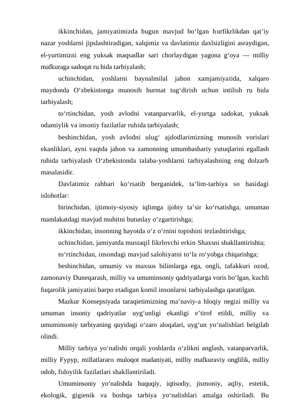 ikkinchidan,  jamiyatimizda bugun  mavjud  bo‘lgan  hurfikrlikdan qat’iy
nazar yoshlarni jipslashtiradigan, xalqimiz va davlatimiz daxlsizligini asraydigan,
el-yurtimizni eng yuksak maqsadlar sari chorlaydigan yagona g‘oya — milliy
mafkuraga sadoqat ru hida tarbiyalash;
uchinchidan,  yoshlarni  baynalmilal  jahon  xamjamiyatida,  xalqaro
maydonda  O‘zbekistonga  munosib  hurmat  tug‘dirish  uchun  intilish  ru  hida
tarbiyalash;
to‘rtinchidan,  yosh  avlodni  vatanparvarlik,  el-yurtga  sadokat,  yuksak
odamiylik va insoniy fazilatlar ruhida tarbiyalash;
beshinchidan,  yosh  avlodni  ulug‘  ajdodlarimizning  munosib  vorislari
ekanliklari, ayni vaqtda jahon va  zamonning umumbashariy yutuqlarini egallash
ruhida  tarbiyalash O‘zbekistonda talaba-yoshlarni tarbiyalashning eng dolzarb
masalasidir.
Davlatimiz  rahbari  ko‘rsatib  berganidek,  ta’lim-tarbiya  so  hasidagi
islohotlar:
birinchidan,  ijtimoiy-siyosiy  iqlimga  ijobiy  ta’sir  ko‘rsatishga,  umuman
mamlakatdagi mavjud muhitni butunlay o‘zgartirishga;
ikkinchidan, insonning hayotda o‘z o‘rnini topishini tezlashtirishga;
uchinchidan, jamiyatda mustaqil fikrlovchi erkin Shaxsni shakllantirishta;
to‘rtinchidan, insondagi mavjud salohiyatni to‘la ro‘yobga chiqarishga;
beshinchidan, umumiy va maxsus bilimlarga ega, ongli, tafakkuri ozod,
zamonaviy Duneqarash, milliy va umuminsoniy qadriyatlarga voris bo‘lgan, kuchli
fuqarolik jamiyatini barpo etadigan komil insonlarni tarbiyalashga qaratilgan.
Mazkur Konsepsiyada taraqietimizning ma’naviy-a hloqiy negizi milliy va
umuman  insoniy  qadriyatlar  uyg‘unligi  ekanligi  e’tirof  etildi,  milliy  va
umuminsoniy tarbiyaning quyidagi o‘zaro aloqalari, uyg‘un yo‘nalishlari belgilab
olindi.
Milliy tarbiya yo‘nalishi orqali yoshlarda o‘zlikni anglash, vatanparvarlik,
milliy Fypyp, millatlararo muloqot madaniyati, milliy mafkuraviy onglilik, milliy
odob, fidoyilik fazilatlari shakllantiriladi.
Umuminsoniy  yo‘nalishda  huquqiy,  iqtisodiy,  jismoniy,  aqliy,  estetik,
ekologik,  gigienik  va  boshqa  tarbiya  yo‘nalishlari  amalga  oshiriladi.  Bu
