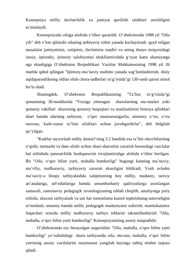 Konsepsiya  milliy  davlatchilik  va  jamiyat  qurilishi  talablari  asosliligini
ta’minlaydi.
Konsepsiyada oilaga alohida e’tibor qaratildi. O‘zbekistonda 1998 yil "Oila
yili" deb e’lon qilinishi oilaning tarbiyaviy rolini yanada kuchaytiradi. qayd etilgan
masalalar jamiyatimiz, xalqimiz, davlatimiz taqdiri va uning dunyo miqyosidagi
siesiy, iqtisodiy,  ijtimoiy salohiyatini shakllantirishda  g‘oyat katta  ahamiyatga
ega ekanligiga O‘zbekiston Respublikasi  Vazirlar  Mahkamasining 1998 yil  26
martda qabul qilingan "Ijtimoiy-ma’naviy muhitni yanada sog‘lomlashtirish, diniy
aqidaparastlikning oldini olish chora-tadbirlari to‘g‘risida"gi 130-sonli qarori misol
bo‘la oladi.
Shuningdek,  O‘zbekiston  Respublikasining  "Ta’lim
 to‘g‘risida"gi
qonunining  30-moddasida  "Voyaga  yetmagan   shaxslarning  ota-onalari  yoki
qonuniy vakillari  shaxsning qonuniy huquqlari va manfaatlarini himoya qilishlari
shart  hamda  ularning  tarbiyasi,   o‘quv  muassasasigacha,  umumiy  o‘rta,  o‘rta
maxsus,  kasb-xunar  ta’limi  olishlari  uchun  javobgardirlar",  deb  belgilab
qo‘yilgan.
"Kadrlar tayyorlash milliy dasturi"ning 3.2 bandida esa ta’lim oluvchilarning
o‘qishi, turmushi va dam olishi uchun shart-sharoitlar yaratish borasidagi vazifalar
hal etilishida jamoatchilik boshqaruvini rivojlantirishga alohida e’tibor berilgan.
Bu "Oila,  o‘quv bilim yurti, mahalla  hamkorligi" bugungi kunning ma’naviy,
ma’rifiy,  mafkuraviy,  tarbiyaviy  zarurati  ekanligini  bildiradi.  Yosh  avlodni
ma’naviy-a  hloqiy  tarbiyalashda  xalqimizning  boy  milliy,  madaniy,  tarixiy
an’analariga,  urf-odatlariga  hamda  umumbashariy  qadriyatlarga  asoslangan
samarali, zamonaviy pedagogik texnologiyaning ishlab chiqilib, amaliyotga joriy
etilishi, shaxsni tarbiyalash va uni har tomonlama kamol toptirishning ustuvorligini
ta’minlash; umumiy hamda milliy pedagogik madaniyatni oshirish; mamlakatimiz
fuqarolari  orasida  milliy  mafkuraviy  tarbiya  ishlarini  takomillashtirish  "Oila,
mahalla, o‘quv bilim yurti hamkorligi" Konsepsiyasining asosiy maqsadidir.
O‘zbekistonda ruy berayotgan uzgarishlar "Oila, mahalla, o‘quv bilim yurti
hamkorligi" yo‘nalishidagi  shaxs tarbiyasida oila, ota-ona, mahalla, o‘quv bilim
yurtining asosiy vazifalarini mazmunan yangilab hayotga tatbiq etishni taqozo
qiladi.
